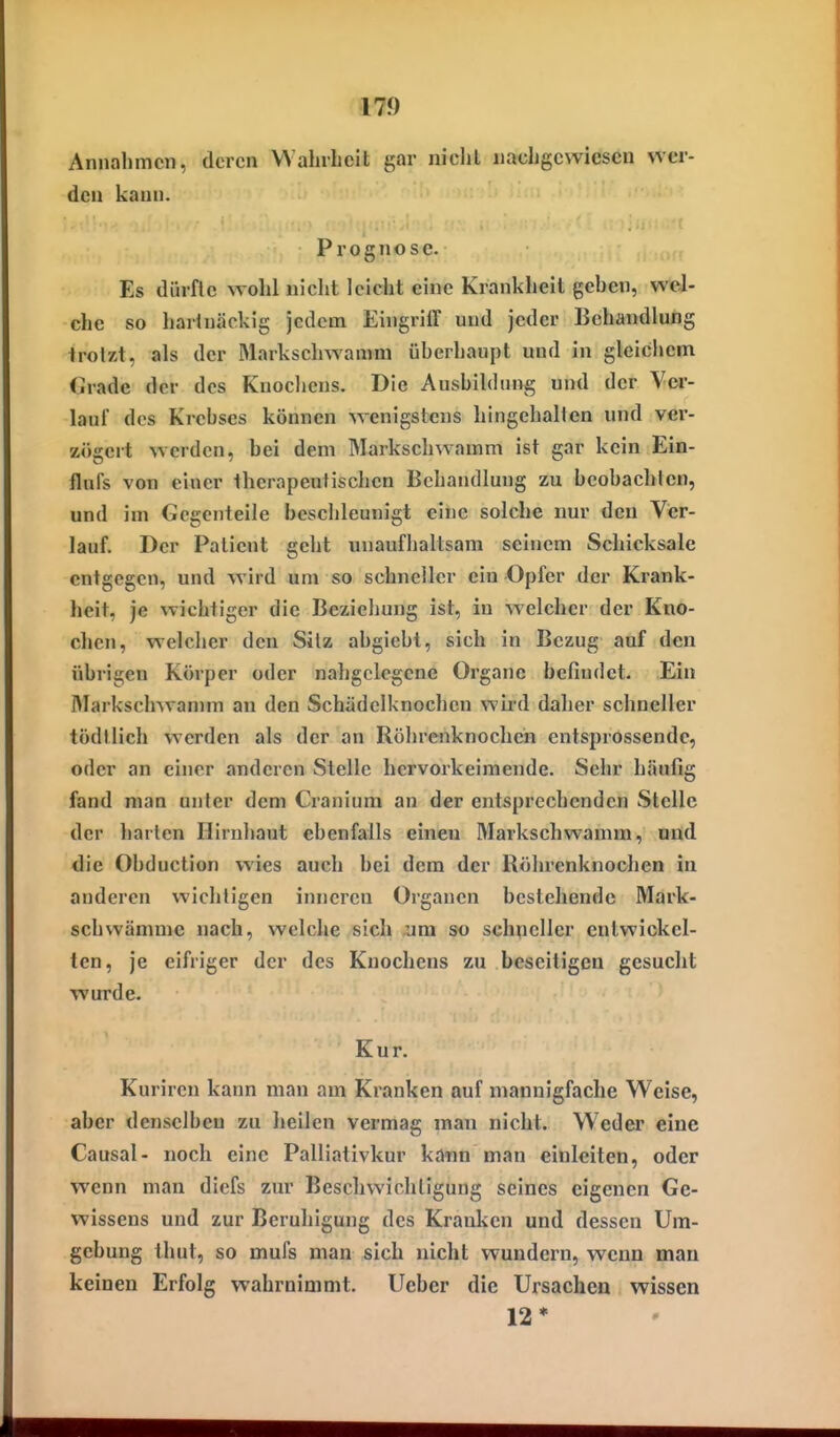 Annahmen, deren WahiLcit gar nicht nachgewiesen wer- den kann. Prognose. Es dürfte wohl nicht leicht eine Krankheil gehen, wel- che so harin<äckig jedem Eingriff und jeder Behandlung trotzt, als der Marksehwamra üherhaupt und in gleichem (irade der des Knocliens. Die Aushildtmg und der Vei'- lanf des Krehscs können wenigstens hingehallen und ver- zögert werden, hei dem Markschwamm ist gar kein Ein- flufs von einer therapeutischen Behandlung zu beohachlcn, und im Gegenteile beschleunigt eine solche nur den Ver- lauf. Der Patient geht unaufhaltsam seinem Schicksale entgegen, und wird um so schneller ein Opfer der Krank- heit, je wichtiger die Beziehung ist, in welcher der Kno- chen, welcher den Silz abgiebl, sich in Bezug auf den übrigen Körper oder nahgclegene Organe befindet. Ein Alarksclnvanmi an den Schädclknochen wii'd daher schneller tödtlich werden als der an Röhrenknochen entsprossendc, oder an einer anderen Stelle hervorkeimende. Sehr häufig fand man unter dem Cranium an der entsprechenden Stelle der harten Hirnhaut ebenfalls einen Markschwamm, und die Obduction wies auch bei dem der Röhrenknochen in anderen wichtigen inneren Organen bestehende Mark- schwämmc nach, welche sich um so schueller entwickel- ten, je eifriger der des Knochens zu beseitigen gesucht wurde. Kur. Kuriren kann man am Kranken auf mannigfache Weise, aber denselben zu heilen vermag man nicht. Weder eine Causal- noch eine Palliativkur kann man einleiten, oder wenn man diefs zur Beschwichtigung seines eigenen Ge- wissens und zur Beruhigung des Kranken und dessen Um- gehung thut, so mufs man sich nicht wundern, wenn man keinen Erfolg wahrnimmt. Ueber die Ursachen wissen 12*
