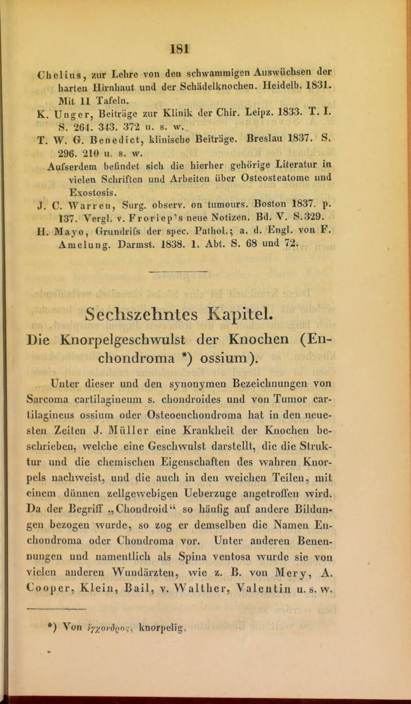 Chelius, zur Lehre von den schwammigen Auswüchsen der harten Hirnhaut und der Schädelknochen. Heidelb. 1831. Mit 11 Tafeln. K. Ungcr, Beitrage zur Klinik der Chir. Leipz. 1833. T. I. S. 264. 343. 372 u. s. w. T. W. G. Benedict, klinische Beiträge. Breslau 1837. S. 296. 210 u. s. w. Aufserdem beündet sich die hierher gehörige Literatur in vielen Schriften und Arbeiten über Osteosteatome und Exostosis. J. C. Warren, Surg. observ. on tumours. Boston 1837. p. 137. Vergl. v. Froriep's neue Notizen. Bd. V. S.329. U. Mayo, Grundrifs der spec. Patbol.; a. d. Engl, von F. Ameluug. Darmst. 1838. 1. Abt. S. 68 und 72. Secliszehntes Kapitel. Die Knorpelgeschwulst der Knochen (En- cliondroma *) ossium). Unter dieser und den synonymen Bezeichnungen von Sarcoma cartilagineuni s. chondroides und von Tumor car- lilagineus ossium oder Osteoenchondroma hat in den neue- sten Zeiten J. Müller eine Krankheit der Knochen be- schrieben, welche eine Geschwulst darstellt, die die Struk- tur und die chemischen Eigenschaften des wahren Knor- pels nachweist, und die auch in den weichen Teilen, mit einem dünnen zellgevvebigen Ueberzuge angelroflcn wird. Da der Begriff „Chondroid so häufig auf andere Bildun- gen bezogen wurde, so zog er demselben die Namen Eu- chondroma oder Chondroma vor. Unter anderen Benen- nungen und namentlich als Spina ventosa wurde sie von vielen anderen Wundärzten, wie z. B. von Mcry, A. Cooper, Klein, Bail, v. Walthcr, Valentin u. s. w. ) Von f''/xo)'S{inq, knorpelig,