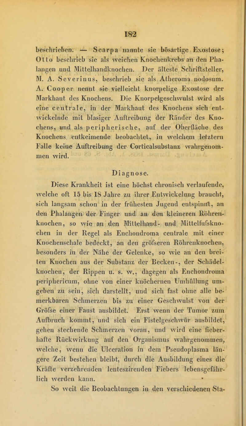 beschrieben. — Scarpa nannte sie bösartige Exostose; Otto beschrieb sie als weichen Knochenkrebs an den Pha- langen und Mittelhandknochen. Der älteste Schriftsteller, M. A. Scverinus, beschrieb sie als Atheroma nodosum. A. Cooper nennt sie vielleicht knorpelige Exostose der Markhaut des Knochens. Die Knorpelgeschvvulst wird als eine centrale, in der Markhaut des Knochens sich ent- wickelnde mit blasiger Auftreibung der Ränder des Kno- chens, und als peripherische, auf der Oberdäche des Knochens entkeimende beobaclitet, in welchem letztern Falle keine Auftreibung der Corticalsubstanz wahrgenom- men wird. Diagnose. Diese Krankheit ist eine höchst chronisch verlaufende, welche oft 15 bis 18 Jahre zu ihrer Entwickelung braucht, sich langsam schon in der frühesten Jugend entspinirt, an den Phalangen der Finger und an den kleineren Röhren- knochen, so wie an den Mittelhand- und Mittelfufskno- chen in der Regel als Enchondroma centrale mit einer Knochenschale bedeckt, an den gröfseren Röhrenknochen, besonders in der Nähe der Gelenke, so wie an den brei- ten Knochen aus der Substanz der Becken-, der Schädel- knochen, der Rippen u. s. w., dagegen als Enchondroma periphericum, ohne von einer knöchernen Umhüllung um- geben zu sein, sich darstellt, und sich fast ohne alle be- merkbaren Schmerzen bis zu einer Geschwulst von der Gröfse einer Faust ausbildet. Erst wenn der Tumor zum Aufbruch kommt, und sich ein Fistelgcschwör ausbildet, gellen stechende Schmerzen voran, und wird eine fieber- hafte Rückwirkung auf den Organismus wahrgenommen, welche, wenn die Ulccration in dem Pseudoplasma län- gere Zeit bestehen bleibt, durch die Ausbildung eines die Kräfte verzehrenden lentcszirendcn Fiebers lebensgefähr- lich werden kann. So weit die Beobachtungen in den verschiedenen Sta-