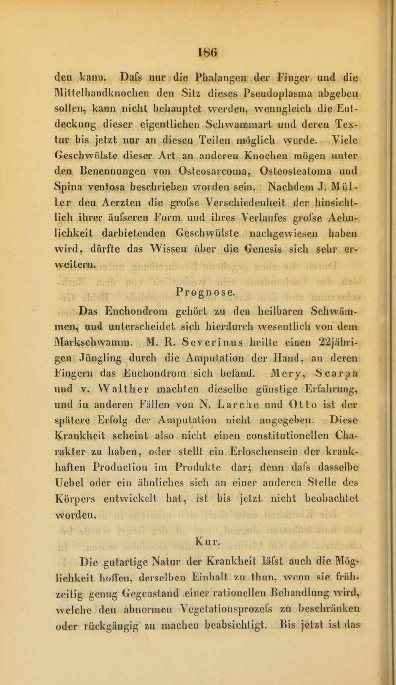 den kann. Dafs nur die Phalangen der Finger und die MiHclliandknoclieii den Sitz dieses Pseudoplasnia abgel)cu sollen, kann nicht behauptet werden, wenngleich die Ent- deckung dieser eigentlichen Schwammart und deren Tex- tur bis jetzt nur an diesen Teilen möglich wurde. Viele Geschwülste dieser Art an anderen Knochen mögen unter den Benennungen von Ostcosarcoma, Osteosteatoma und Spina ventosa besclirieben worden sein. Nachdem J. Mül- ler den Aerzten die grofse Verschiedenheit der hinsicht- lich ihrer äulseren Form und ihres Verlaufes grol'se Aehn- lichkeit darbietenden Geschwülste nachgewiesen haben wird, dürfte das Wissen über die Genesis sich sehr er- weitern. Prognose. Das Enchondrom gehört zu den heilbaren Schwäm- men, und unterscheidet sich hierdurch wesentlich von dem Markschwamm. M. R. Severinus heilte einen 22jähri- gen Jüngling durch die Amputation der Iland, an deren Fingern das Enchondrom sich befand. Mcry, Scarp.n und V. Walt her machten dieselbe günstige Erfahrung, und in anderen Fällen von N. Lärche und Otto ist der spätere Erfolg der Amputation nicht angegeben. Diese Krankheit scheint also nicht einen conslilutionellcn Cha- rakter zu haben, oder stellt ein Erloschensein der krank- haften Produclion im Produkte dar; denn dafs dasselbe TJebel oder ein ähnliches sich an einer anderen Stelle des Körpers entwickelt hat, ist bis jetzt nicht beobachtet worden. Kur. Die gutartige Natur der Krankheit läfst auch die Mög« lichkcit holfcn, derselben Einhalt zu thun, wenn sie früh- zeitig genug Gegenstand einer rationellen Behandlung wird, welche den abnormen Vegelationsprozefs zu beschränken oder rückgängig zu machen beabsichtigt. Bis jetzt ist das