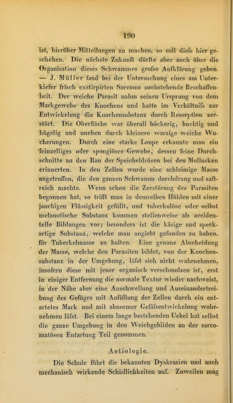 ist, hicräbcr MiUeilimgcn zu machen, so soll diefs hier gc- scliehcu. Die näclisie Zukunft dürfte aber auch über die Organisation dieses Schwamnics grofse Aufklärung geben. — J. Müller fand bei der Ünlersuchung eines am Unter- kiefer frisch exstirpirlcn Sarcoms nachstehende Beschaffen- heit. Der weiche Parasit nahm seinen Ursprung von dem Markgewebe des Knochens und hatte im Verhältnifs zur Entwickelung die Knocliensubstanz durch Resorption zer- stört. Die Oberfläche war überall höckerig, buchtig und hügelig und uneben durch kleinere warzige weiche Wu- cherungen. Durch eine starke Loupe erkannte man ein feinzelliges oder spongiöses Gewebe, dessen feine Durch- schnitte an den Bau der Speicheldrüsen bei den Mollusken erinnerten. In den Zellen wurde eine schleimige Masse angetroffen, die den ganzen Schwamm durchdrang und saft- reich machte. Wenn schon die Zerstörung des Parasiten begonnen hat, so trifft man in demselben Höhlen mit einer jauchigen Flüssigkeit gefüllt, und tuberkulöse oder selbst melanotische Substanz kommen stellenweise als acciden- telle Bildungen vor; besonders ist die käsige und speck- artige Substanz, welche man angiebt gefunden zu haben, für Tuberkelmasse zu halten. Eine genaue Abscheidung der Masse, welche den Parasiten bildet, von der Knochen- substanz in der Umgebung, läfst sich nicht wahrnehmen, insofern diese mit jener organisch verschmolzen ist, erst in einiger Entfernung die normale Textur wieder nachweist, in der Nähe aber eine Anschwellung und Auseinandertrei- bung des Gefüges mit Anfüllung der Zellen durch ein ent- artetes Mark und mit abnormer Gefäfsentwickelung wahr- nehmen läfst. Bei einem lange bestehenden Uebel hat selbst die ganze Umgebung in den Weichgebildcn au der sarco- matösen Entartung Teil genommen. Aetiologie. Die Schule führt die bekannten Dyskrasien und auch mechanisch wirkende Schädlichkeiten auf. Zuweilen mag