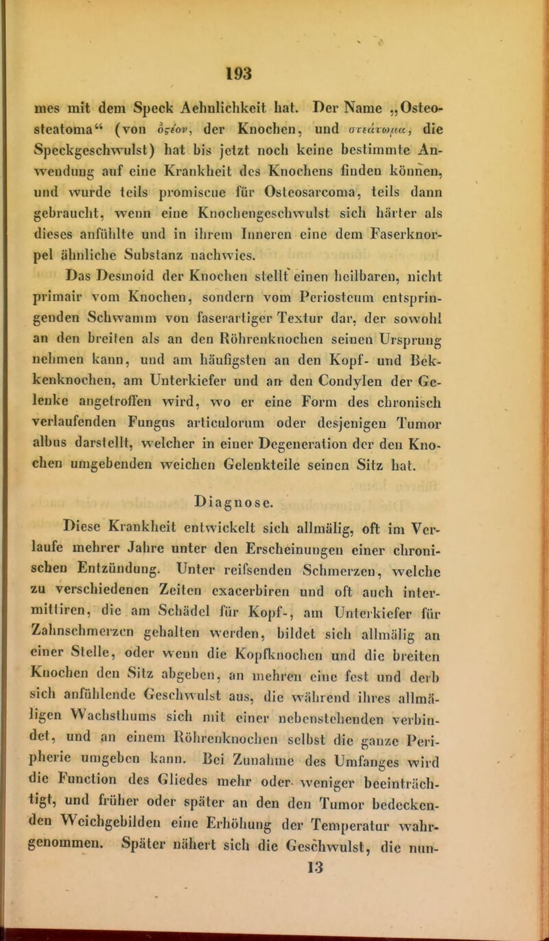 mes mit dem Speck Aehnlichkeit hat. Der Name „Osteo- steatoma (von ogeov, der Knochen, und axiüxo)f(a, die Speckgeschwulst) hat bis jetzt noch keine bestimmte An- wendung auf eine Krankheit des Knochens finden können, und wurde teils proniiscue für Osteosarcoma, teils dann gebraucht, wenn eine Knochengeschwulst sich härter als dieses anfühlte und in ihrem Inneren eine dem Faserknor- pel ähnliche Substanz nachwies. Das Desmoid der Knochen stellt einen heilbaren, nicht primair vom Knochen, sondern vom Periostcuni entsprin- genden Schwamm von fasei-arliger Textur dar, der sowohl an den breiten als an den Röhrenknochen seinen Ursprung nehmen kann, und am häufigsten an den Kopf- und Bek- kenknochen, am Unterkiefer und an^ den Condylen der Ge- lenke angetroffen wird, wo er eine Form des chronisch verlaufenden Fungus articulorum oder desjenigen Tumor albus darstellt, welcher in einer Degeneration der den Kno- chen umgebenden weichen Gelenkteile seinen Sitz hat. Diagnose. Diese Krankheit entwickelt sich allmälig, oft im Ver- laufe mehrer Jahre unter den Erscheinungen einer chroni- schen Entzündung. Unter reifsenden Schmerzen, welche zu verschiedenen Zeiten exacerbiren und oft auch inter- mittiren, die am Schädel für Kopf-, am Unterkiefer für Zahnschmerzen gehalten werden, bildet sich allmälig an einer Stelle, oder wenn die Kopfluiochcn und die breiten Knochen den Sitz abgeben, an mehreii eine fest und derb sich anfühlende Geschwulst aus, die während ihres allmä- ligen Wachsthums sich mit einer nebenstehenden verbin- det, und an einem Röhrenknochen selbst die ganze Peri- pherie umgeben kann. Bei Zunahme des Umfanges wird die Function des Gliedes mehr oder weniger beeinträch- tigt, und früher oder später an den den Tumor bedecken- den Wcichgebilden eine Erhöhung der Temperatur wahr- genommen. Später nähert sich die Geschwulst, die nun- 13