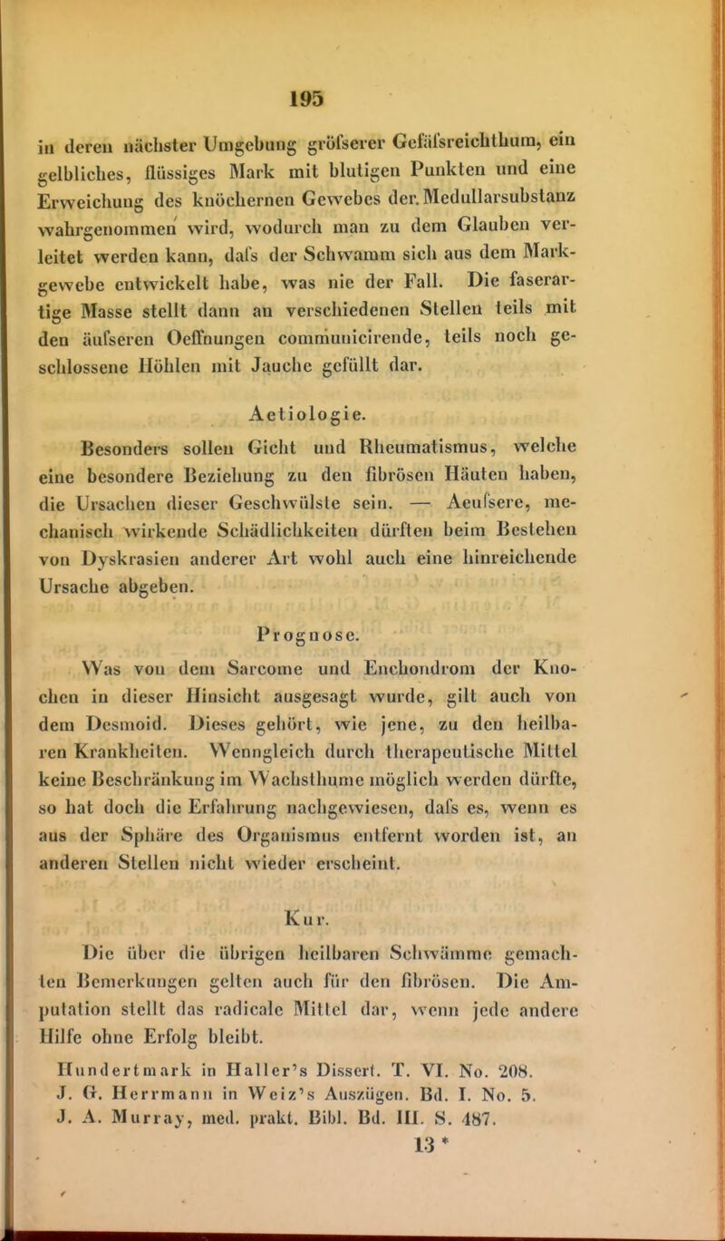 in dereu nächster Umgebung gvölserer Gcfälsreiclilbura, ein gelbliches, flüssiges Mark mit blutigen Punkten und eine Erweichung des knöchernen Gewebes der.MeduIlarsubstanz wahrgenommen wird, wodurch man zu dem Glauben ver- leitet werden kann, dal's der Schwamm sich aus dem Mark- gewebe entwickelt habe, was nie der Fall. Die faserar- tige Masse stellt dann an verschiedenen Stellen teils mit den äufseren Oeffnungen communicirende, teils noch ge- schlossene Höhlen mit Jauche gefüllt dar. Aetiologie. Besonders sollen Gicht und Rheumatismus, welche eine besondere Beziehung zu den fibrösen Häuten haben, die Ursachen dieser Geschwülste sein. — Aeufsere, me- chanisch wirkende Schädlichkeiten dürften beim Bestehen von Dyskrasien anderer Art wohl auch eine hinreichende Ursache abgeben. Prognose. Was von dem Sarcome und Enchondrom der Kno- chen in dieser Hinsicht ausgesagt wurde, gilt auch von dem Desmoid. Dieses gehört, wie jene, zu den heilba- ren Krankheiten. Wenngleich durch therapeutische Mittel keine Beschränkung im Wachslhunie möglich werden dürfte, so hat doch die Erfahrung nachgewiesen, dafs es, wenn es aus der Sphäre des Organismus entfernt worden ist, an anderen Stelleu nicht wieder erscheint. Kur. Die über die übrigen licilbaren Schwämme gemach- ten Bemerkungen gelten auch für den fibrösen. Die Am- putation stellt das radicale Mittel dar, wenn jede andere Hilfe ohne Erfolg bleibt. Ilundertmark in Hallcr's Dissert. T. VI. No. 208. J. G. Herrmann in Weiz's Auszügen. Bd. I. No. 5. J, A. Murray, med. prakt, Eibl. Bd. lü. S. 487. 13*