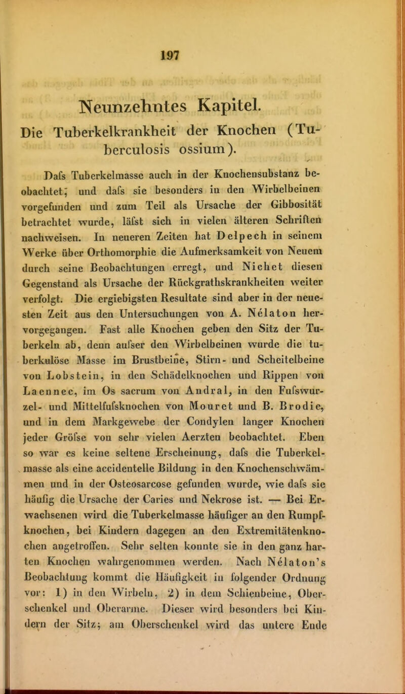 Neunzehntes Kapitel. Die Tuberkelkrankheit der Knochen (Tu- berculosis ossium). Dafs Tubcrkelmassc auch in der Knochensubslanz be- obachtet; und dafs sie besonders in den Wirbelbeinen vorgefunden und zum Teil als Ursache der Gibbosität betrachtet wurde, lälst sich in vielen älteren Schriften nachweisen. In neueren Zeiten hat Delpech in seinem Werke über Orthomorphie die Aufmerksamkeit von Neuem durch seine Beobachtungen erregt, und N ich et diesen Gegenstand als Ursache der Riickgrathskrankheiten weiter verfolgt. Die ergiebigsten Resultate sind aber in der neue- sten Zeit aus den Untersuchungen von A. Nelaton her- vorgegangen. Fast alle Knochen geben den Sitz der Tu- berkeln ab, denn aufser den Wirbelbeinen wurde die tu- berkulöse Masse im Brustbeine, Stirn- und Scheitelbeine von Lobstein, in den Schädelknochen und Rippen von Laennec, im Os sacrum von Andral, in den Fufswur- zel- und Mittelfufsknochen von Mouret und B. Brodie, und in dem Markgewebe der Condylen langer Knochen jeder Gröfse von sehr vielen Aerzten beobachtet. Eben so war es keine seltene Erscheinung, dafs die Tuberkel- masse als eine accidentelle Bildung in den Knochenschwäm- men und in der Osteosarcose gefunden wurde, wie dafs sie häufig die Ursache der Caries und Nekrose ist. — Bei Er- wachsenen wird die Tuberkelmasse häufiger an den Rumpf- knochen, bei Kindern dagegen an den Extremitätenkno- chen angetroffen. Sehr selten konnte sie in den ganz har- ten Knochen wahrgenommen werden. Nach Nelaton's ßeobachluug kommt die Häufigkeit in folgender Ordnung vor: 1) in den Wirbeln, 2) in dem Schienbeine, Ober- schenkel und Oberarme. Dieser wird besonders bei Kin- dern der Siiz^ am Oberschenkel wird das unlcrc Ende