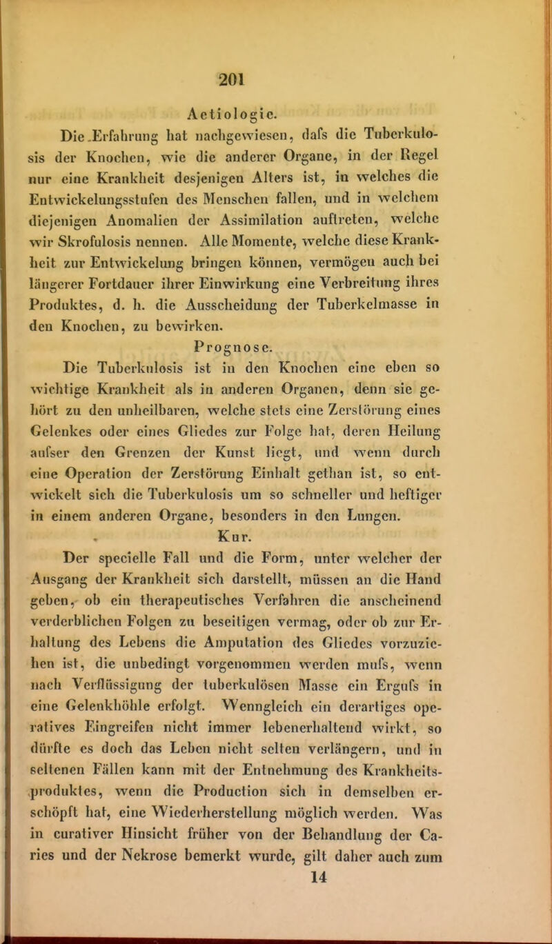 ^01 Aetiologic. Die-Erfahrung hat iiacligewiesen, dafs die Tubcrkulo- sis der Knochen, wie die anderer Organe, in der Regel nur eine Krankheit desjenigen Alters ist, in welches die Entwickelungsstufen des Menschen fallen, und in welclieni diejenigen Anomalien der Assimilation auftreten, welche wir Skrofulosis nennen. Alle Momente, -welche diese Krank- heit zur Entwickelung bringen können, vermögen auch bei längerer Fortdauer ihrer Einwirkung eine Verbreitung ihres Produktes, d. h. die Ausscheidung der Tuberkelmasse in den Knochen, zu bewirken. Prognose. Die Tuberknlosis ist in den Knochen eine eben so wichtige Krankheit als in anderen Organen, denn sie ge- hört zu den unheilbaren, welche stets eine Zerstörung eines Gelenkes oder eines Gliedes zur Folge hat, deren Heilung aufscr den Grenzen der Kunst liegt, und wenn durch eine Operation der Zerstörung Einhalt gethan ist, so ent- wickelt sich die Tuberkulosis um so schneller und heftiger in einem andei'en Organe, besonders in den Lungen. Kur. Der specielle Fall und die Form, unter welcher der Ausgang der Krankheit sich darstellt, müssen an die Hand geben,- ob ein therapeutisches Verfahren die anscheinend verderblichen Folgen zu beseitigen vermag, oder ob zur Er- Ijallung des Lebens die An)putation des Gliedes vorzuzie- hen ist, die unbedingt vorgenommen werden mufs, wenn nach Verflüssigung der tuberkulösen Masse ein Ergufs in eine Gelenkhöhle erfolgt. Wenngleich ein derartiges ope- ratives Eingreifen nicht immer lebenerhaltend wirkt, so dürfte es doch das Leben nicht selten verlängern, und in seltenen Fällen kann mit der Entnehmung des Krankheits- produktes, wenn die Production sich in demselben er- schöpft liat, eine Wiederherstellung möglich werden. Was in curativer Hinsicht früher von der Behandlung der Ca- ries und der Nekrose bemerkt wurde, gilt daher auch zum 14