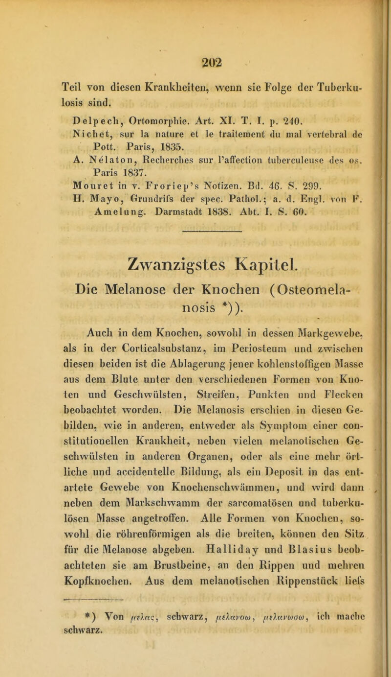 Teil von diesen Krankheiten, wenn sie Folge der Tuberku- losis sind. Delpech, Ortomorphie. Art. XI. T. I. p. 240. Nichet, Sur la nature et le traKement du mal verlebral de Pott. Paris, 1835. A. Nelaton, Rechcrcbes sur l'affection tuberculeuse des o,s. Paris 1837. Mouret in v. Froriep's Notizen. Bd. 46. S. 299. H. Mayo, Grundrifs der spec. Pathol.; a. d. Engl, von F. Amelung. Darmstadt 1838. Abt. I. S. 60. Zwanzigstes Kapitel. Die Melanose der Knochen (Osteomela- nosis *)). Auch in dem Knochen, sowohl in dessen Markgewebe, als in der Corlicalsubstanz, im Pcriosteum und zwischen diesen beiden ist die Ablagerung jener kohlcnstoffigen Masse aus dem Blute unter den verschiedenen Formen von Kno- ten und Geschwülsten, Streifen, Punkten nnd Flecken beobachtet worden. Die Melanosis erschien in diesen Ge- bilden, wie in anderen, entweder als Sjniplom einer con- stitutionellen Krankheit, neben vielen mclanolischen Ge- schwülsten in anderen Organen, oder als eine mehr ört- liche und accidentelle Bildung, als ein Deposit in das ent- artete Gewebe von Knochenschwämmen, und wird dann neben dem Markschwamm der sarcomatösen und tuberku- lösen Masse angetroffen. Alle Formen von Knochen, so- wohl die röhrenförmigen als die breiten, können den Sitz für die Melanose abgeben. Halliday und Blasius beob- achteten sie am Brustbeine, an den Rippen und mehren Kopfknochen. Aus dem melanotischen Rippenstück liefs *) Von ffflnc, schwarz, (ifhtrob), tidamaM, ich mache schwarz.