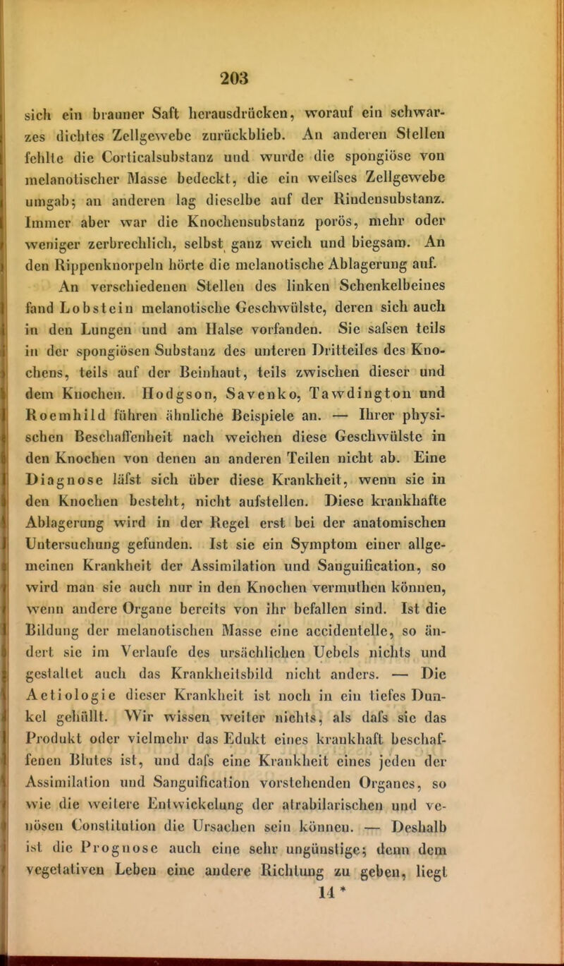 sich ein brauner Saft herausdrücken, worauf ein schwar- zes dichtes Zellgewebe zurückblieb. An anderen Stellen fehlte die Corticalsubstanz und wurde die spongiösc von mclanolischer Masse bedeckt, die ein weifses Zellgewebe umgab; an anderen lag dieselbe auf der Rindensubstanz. Immer aber war die Knochensubstanz porös, mehr oder weniger zerbrechlich, selbst ganz weich und biegsam. An den Rippenknorpeln hörte die mclanotische Ablagerung auf. An verschiedenen Stellen des linken Schenkelbeines fand Lobsteiu mclanotische Geschwülste, deren sich auch in den Lungen und am Halse vorfanden. Sie safsen teils in der spongiösen Substanz des unteren Dritteiles des Kno- chens, teils auf der Beinhaut, teils zwischen dieser und dem Knochen. Hodgson, Savenko, Tawdington und Roemhild führen äbnliche Beispiele an. — Ihrer physi- schen Beschaftenheit nach weichen diese Geschwülste in den Knochen von denen an anderen Teilen nicht ab. Eine Diagnose läfst sich über diese Krankheit, wenn sie in den Knochen besteht, nicht aufstellen. Diese krankhafte Ablagerung wird in der Regel erst bei der anatomischen Untersuchung gefunden. Ist sie ein Symptom einer allge- meinen Krankheit der Assimilation und Sanguification, so wird man sie auch nur in den Knochen vermulhen können, wenn andere Organe bereits von ihr befallen sind. Ist die Bildung der melanotischen Masse eine accidentelle, so än- dert sie im Verlaufe des ursächlichen Ucbcls nichts und gcsiallet auch das Krankheitsbild nicht anders. — Die Aetiologie dieser Krankheit ist noch in ein tiefes Dun- kel gehüllt. Wir wissen weiter nichts, als dafs sie das Produkt oder vielmehr das Edukt eines krankhaft beschaf- fenen Blutes ist, und dafs eine Krankheit eines jeden der Assimilation und Sanguification vorstehenden Organes, so wie die weitere Enlwickelung der alrabilarischen und ve- nösen Constitution die Ursachen sein können. — Deshalb ist die Prognose auch eine sehr ungünstige; denn dem vegetativen Leben eine andere Richtung zu geben, liegt 14*