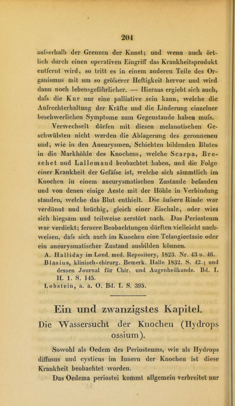 aulseilialb der Grenzen der Kuosl; und wenn auch ört- lich durcli einen operativen Eingrilf das Krankheitsprodukt entfernt wird, so tritt es in einem anderen Teile des Or- ganismus mit um so gröfsercr Heftigkeit hervor und wird dann noch lebensgefährlicher. — Hieraus ergiebt sich auch, dafs die Kur nur eine palliative sein kann, welche die Anfrechlerhaltung der Kräfte und die Linderung einzelner beschwerlichen Symptome zum Gegenstande haben mufs. Verwechselt dürfen mit diesen melanotischen Ge- schwülsten nicht werden die Ablagerung des geronnenen und, wie in den Aneurysmen, Schichten bildenden Blutes in die Markhöhle des Knochens, welche Scarpa, Bre- schet und Lallemand beobachtet haben, und die Folge einer Krankheit der Gefäfse ist, welche sich sämmtlich im Knochen in einem aneurysmatischen Zustande befanden und von denen einige Aeste mit der Höhle in Verbindung standen, welche das Blut enthielt. Die äufsere Rinde war verdünnt und brüchig, gleich einer Eischale, oder wies sich biegsam und teilweise zerstört nach. Das Periosteum war verdickt; fernere Beobachtungen dürften vielleicht nach- weisen, dafs sich auch im Knochen eine Telangiectasie oder ein aneurysmatischer Zustand ausbilden können. A. Ilalllday im Lond. med. Repository, 1823. Nr. 43 u. 46. Blasius, klinisch-Chirurg. Bemerk. Halle 1832. S. 42.5 und dessen Journal für Chir. und Augenheilkunde. Bd. I. H. 1. S. 145. Lobstein, a. a. O. Bd. I. S. 395. Ein und zwanzigstes Kapitel. Die Wassersucht der Knochen (Hydrops ossium). Sowohl als Oedem des Periosteums, wie als Hydrops diffusus und cysticus im Innern der Knochen ist diese Krankheit beobachtet worden. Das Oedema periostei kommt allgemein verbreitet nur