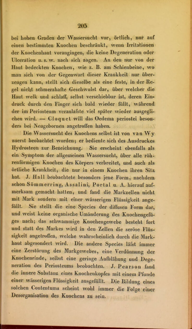 bei hohen Graden der Wassersucht vor, örtlich, nur auf einen bestimmten Knochen beschränkt, wenn Irritationen der Knochenhaut vorangingen, die keine Degeneration oder Uiceration u. s. w. nach sich zogen. An den nur von der Haut bedeckten Knochen, wie z. B. am Schienbeine, wo man sich von der Gegenwart dieser Krankheit nur über- zeugen kann, stellt sich dieselbe als eine feste, in der Re- gel nicht schmerzhafte Geschwulst dar, über welcher die Haut welk und schlaff, selbst verschiebbar ist, deren Ein- druck durch den Finger sich bald wieder füllt, während der im Periosteum vcranlafste viel später wieder ausgegli- chen wird. — Cloquet will das Oedema periostei beson- ders bei Ncugebornen angetroffen haben. Die Wassersucht des Knochens selbst ist von van Wy zuerst beobachtet worden; er bediente sich des Ausdruckes Hydrosteon zur Bezeichnung. Sie erscheint ebenfalls als ein Symptom der allgemeinen Wassersucht, über alle röh- renförmigen Knochen des Körpers verbreitet, und auch als örtliche Krankheit, die nur in einem Knochen ihren Sitz hat. J. Hall beobachtete besonders jene Form, nachdem schon Söramerring, Assalini, Portal u. A. hierauf auf- merksam gemacht hatten, und fand die Markzellen nicht mit Mark sondern mit einer wässerigen Flüssigkeit ange- füllt. Sie stellt die eine Speeles der diffusen Form dar, und weist keine organische Umänderung des Knochengefü- ges nach; das schwammige Knochengewebe besteht fort und statt des Markes wird in den Zellen die seröse Flüs- sigkeit angetroffen, welche wahrscheinlich durch die Mark- baut abgesondert wird. Die andere Speeles läfst immer eine Zerstörung des Markgewebes, eine Verdünnung der Knochenrinde, selbst eine geringe Aufblähung und Dege- neration des Pcriostcums beobachten. J. Pearson fand die innere Substanz eines Knochenkopfes mit einem Pfunde einer wässerigen Flüssigkeit ausgefüllt. Die Bildung eines solchen Contentums scheint wohl immer die Folge einer Desorganisation des Knochens zu sein.