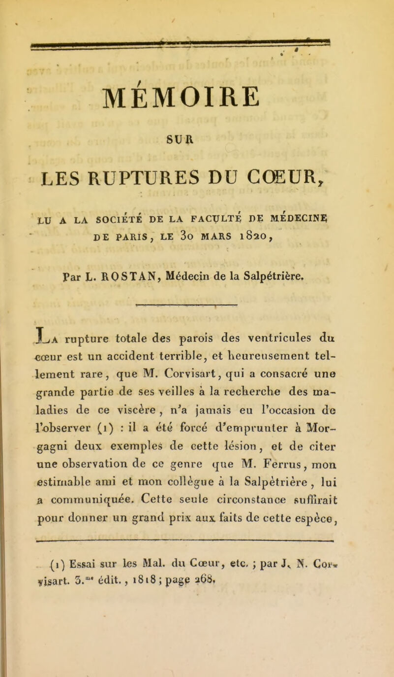 SUR LES RUPTURES DU CŒUR, LU A LA SOCIÉTÉ DE LA FACULTE DE MÉdECINII DE PARIS, LE 3o MARS 182O, Par L. ROSTAN, Médecin de la Salpétrière. X-<A rupture totale des parois des ventricules du <5œur est un accident terrible, et heureusement tel- lement rare, que M. Corvisart, qui a consacré une grande partie de ses veilles à la reckerch« des ma- ladies de ce viscère , n'a jamais eu l'occasion de l'observer (1) : il a été forcé d'emprunter à Mor- gagni deux exemples de cette lésion, et de citer une observation de ce genre que M. Ferrus, mon estimable ami et mon collègue à la Salpétrière , lui » communiquée. Cette seule circonstance suffirait pour donner un grand prix aux faits de cette espèce, (1) Essai sur les Mal. du Cœur, etc. ; par N. Coi* yisart. 3. édit. ,1818; page u68.