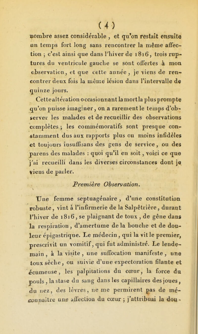 nombre assez considérable , et qu'on restait ensuite un temps fort long sans rencontrer la même affec- tion j c'est ainsi que dans Thiver de 1816, trois rup- tures du ventricule gauche se sont offertes à mon observation, et que cette année, je viens de ren- contrer deux fois la même lésion dans l'intervalle de quinze jours. Cettealtération occasionnant lamortla plusprompte qu'on puisse imaginer, on a rarement le temps d'ob' server les malades et de recueillir des observations complètes ; les commémoratifs sont presque con- ^stamment dus aux rapports plus ou moins infidèles et toujours iosuffisans des gens de service, ou des parens des malades ; quoi qu'il en soit, voici ce que j'ai recueilli dans les diverses circonstances dont \q viens de parler. première Observation. TJne femme septuagénaire , d'une constitutioa robuste, vint à l'infirmerie de la Salpêtrière, durant l'iiiver de 1816, se plaignant de toux , de gêne dans la respiration, d'amertume de la bouclie et de dou- leur épigastrique. Le médecin, qui la vit le premier, prescrivit un vomitif, qui fut administré. Le lende- main , à la visite , une suffocation manifeste , une touxsècbe, ou suivie d'une expectoration filante et écumeuse, les palpitations du cœur, la force du pouls , la stase du sang dans les capillaires des joues, du nez, des lèvres, ne me permirent pas de mé- C(OunaUre une a.flecliou du cœur ; j'attribuai la dou«