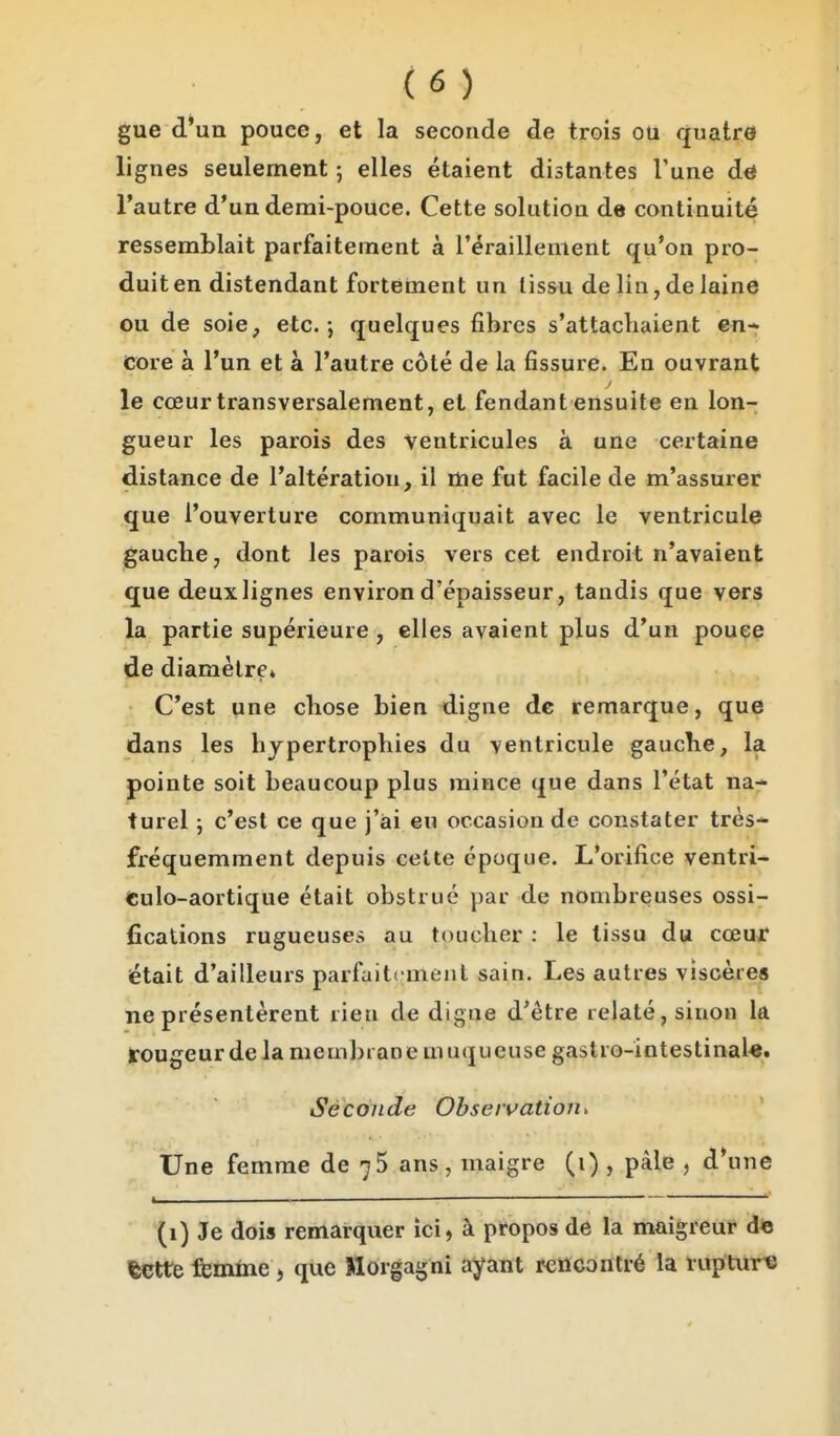 gue d'un pouce, et la seconde de trois ou quatre lignes seulement ; elles étaient distantes Tune dri l'autre d'un demi-pouce. Cette solution de continuité ressemblait parfaitement à réraillenieiit qu'on pro- duit en distendant forteinent un lissu delin,delaine ou de soie, etc. ; quelques fibres s'attacliaient en- core à l'un et à l'autre côté de la fissure. En ouvrant le cœur transversalement, et fendant ensuite en lon- gueur les parois des ventricules à une certaine distance de l'altération, il me fut facile de m'assurer que l'ouverture communiquait avec le ventricule gauche, dont les parois vers cet endroit n'avaient que deux lignes environ d'épaisseur, tandis que vers la partie supérieure , elles avaient plus d'un pouce de diamètre» C'est une chose bien digne de remarque, que dans les hypertrophies du ventricule gauche, la pointe soit beaucoup plus mince que dans l'état na- turel j c'est ce que j'ai eu occasion de constater très- fréquemment depuis cette époque. L'orifice ventri- €ulo-aortique était obstrué par de nombreuses ossi- fications rugueuses au toucher : le tissu du cœur était d'ailleurs parfaitement sain. Les autres viscères ne présentèrent rien de digue d'être relaté, sinon la rougeur de la membrane muqueuse gastro-intestinaU. Seconde Obseivation* Une femme de 7$ ans, maigre (1) , paie , d'une I ■— (1) Je dois remarquer ici, à propos de la maigreur de feette femme , que Morgagni ayant rencontré la ruptui-^