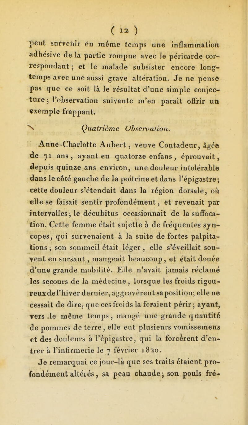 ]ieut sni*vehif én même temps une inflammation adhésive delà partie rompue avec le péricarde cor- respondant ; et le malade subsister encore long- temps avec une aussi grave altération. Je ne pense pas que ce soit là le résultat d'une simple conjec- ture ; l'observation suivante m'en paraît oflfrir un exemple frappant. N Quatrième Observation, Anne-Charlotte Aubert, veuve Contadeur, âgée de 71 ans, ayant eu quatorze enfans, éprouvait, depuis quinze ans environ, une douleur intolérable dans le côté gauche de la poitrine et dans l'épigastre; cette douleur s'étendait dans la région dorsale, où elle se faisait sentir profondément, et revenait par intervalles ; le décubitus occasionnait de la suflfbca- tion. Cette femme était sujette à de fréquentes syn- copes, qui survenaient à la suite de fortes palpita- tions ; son sommeil était léger, elle s'éveillait sou- vent en sursaut , mangeait beaucoup, et était douée d'une grande mobilité. Elle n'avait jamais réclamé les secours de la médecine, lorsque les froids rigou- reux de l'hiver dernier, aggravèrent sa position; elle ne cessait de dire, que ces froids la feraient périr -, ayant, TCrs .le même temps, mangé une grande quantité de pommes de terre, elle eut plusieurs vomissemens et des douleurs à l'épigastre, qui la forcèrent d'en- trer à l'infirmerie le 7 février 1820. Je remarquai ce jour-là que ses traits étaient pro- fondément altérés, sa peau chaude j son pouls fré-