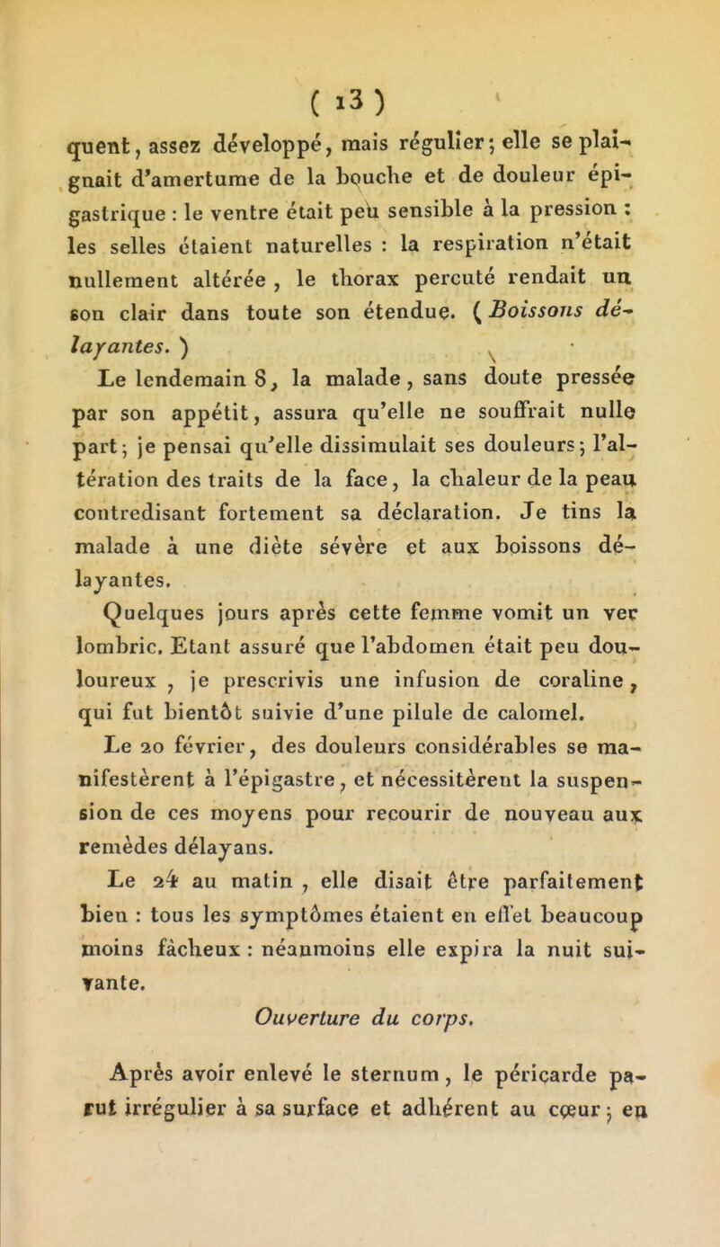 quent, assez développé, mais régulier; elle se plai- gnait d*amerturae de la bouche et de douleur épi- gaslrique : le ventre était peh sensible à la pression : les selles étaient naturelles : la respiration n'était nullement altérée , le thorax percuté rendait un son clair dans toute son étendue. ( Boissons dé layantes. ) ^ Le lendemain 8, la malade, sans doute pressée par son appétit, assura qu'elle ne souffrait nulle part; je pensai qu'elle dissimulait ses douleurs; l'al- tération des traits de la face, la chaleur de la peau contredisant fortement sa déclaration. Je tins la malade à une diète sévère et aux boissons dé- layantes. Quelques jours après cette femme vomit un vec lombric. Etant assuré que l'abdomen était peu dou- loureux , je prescrivis une infusion de coraline, qui fut bientôt suivie d'une pilule de calornel. Le 20 février, des douleurs considérables se ma- nifestèrent à l'épigastre, et nécessitèrent la suspen- sion de ces moyens pour recourir de nouveau aujt remèdes délayans. Le 24t au matin , elle disait être parfaitement bien : tous les symptômes étaient eu elîel beaucoup moins fâcheux: néanmoins elle expira la nuit sui- Tante, Ouverture du corps. Après avoir enlevé le sternum, le péricarde pa- rut irrégulier à sa surface et adhérent au cçeur ; eu