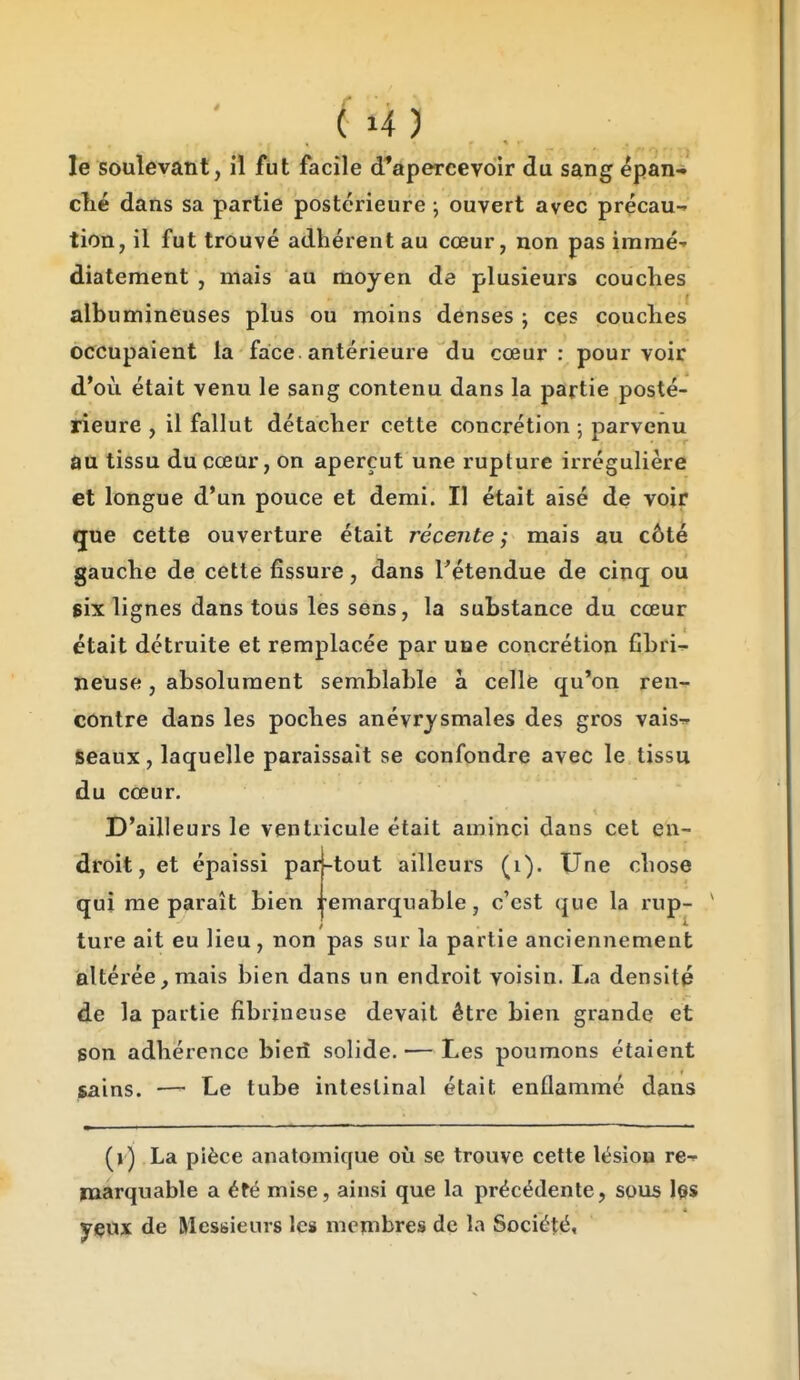 le soulevant, il fut facile d*apercev6ir du sang epan* clié dans sa partie postérieure ; ouvert avec précau- tion, il fut trouvé adhérent au cœur, non pas iramé-' diatement , mais au moyen de plusieurs couches albumineuses plus ou moins denses j ces couches occupaient la face antérieure du cœur: pourvoir d'où était venu le sang contenu dans la partie posté- rieure , il fallut détacher cette concrétion -, parvenu au tissu du cœur, on aperçut une rupture irrégulière et longue d'un pouce et demi. Il était aisé de voir que cette ouverture était récente; mais au côté gauche de cette fissure, dans Tétendue de cinq ou jix lignes dans tous les sens, la substance du cœur était détruite et remplacée par une concrétion fibri^- nense, absolument semblable à celle qu'on ren-^ contre dans les poches anévrjsmales des gros vaisr» Seaux, laquelle paraissait se confondre avec le tissu du cœur. D'ailleurs le ventricule était aminci dans cet en- droit, et épaissi par-tout ailleurs (i). Une chose qui me paraît bien l emarquable, c'est que la rup- ture ait eu lieu, non pas sur la partie anciennement altérée, mais bien dans un endroit voisin. lia densité de la partie fibrineuse devait être bien grande et son adhérence bieiî solide. — Les poumons étaient jsains. — Le tube intestinal était enflammé dans (j) La pièce anatomique où se trouve cette lésion re-^ inarquable a été mise, ainsi que la précédente, sous les yeux de Messieurs les membres de la Société,