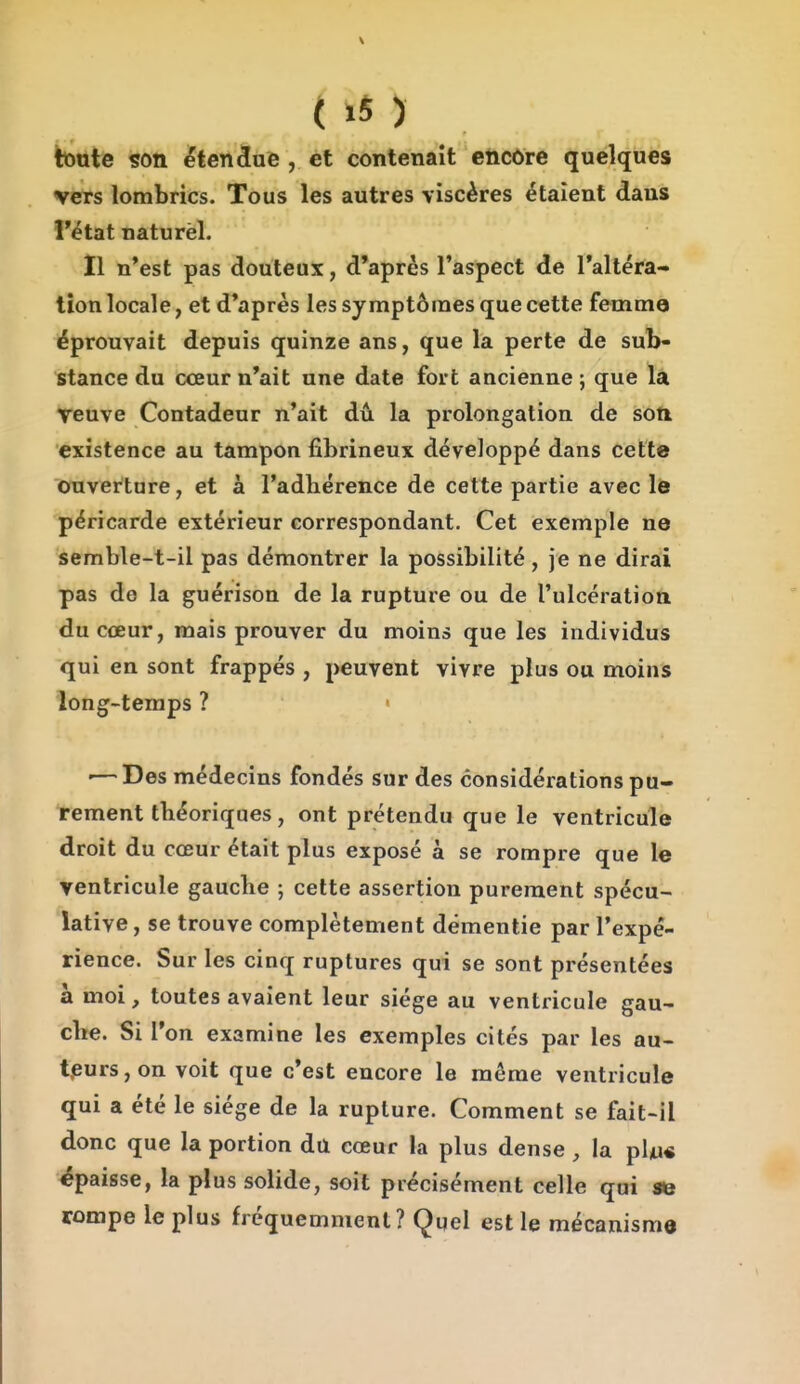 ( .5 ) toute son étendue , et contenait encore quelques vers lombrics. Tous les autres viscères étaient dans l'état naturel. Il n'est pas douteux, d'après l'aspect de l'altéra- tion locale, et d'après les symptômes que cette femmo éprouvait depuis quinze ans, que la perte de sub- stance du cœur n'ait une date fort ancienne ; que là veuve Contadeur n'ait dû la prolongation de son existence au tampon fibrineux développé dans cette ouverture, et à l'adhérence de cette partie avec le péricarde extérieur correspondant. Cet exemple ne semble-t-il pas démontrer la possibilité, je ne dirai pas de la guérison de la rupture ou de l'ulcération du cœur, mais prouver du moins que les individus qui en sont frappés , peuvent vivre plus ou moins long-temps ? • '—Des médecins fondés sur des considérations pu- rement théoriques, ont prétendu que le ventricule droit du cœur était plus exposé à se rompre que le ventricule gauche ; cette assertion purement spécu- lative, se trouve complètement démentie par l'expé- rience. Sur les cinq ruptures qui se sont présentées a moi, toutes avaient leur siège au ventricule gau- che. Si l'on examine les exemples cités par les au- teurs, on voit que c'est encore le même ventricule qui a été le siège de la rupture. Comment se fait-il donc que la portion dû cœur la plus dense, la plii« épaisse, la plus solide, soit précisément celle qui se rompe le plus fréquemment? Çuel est le mécanisme