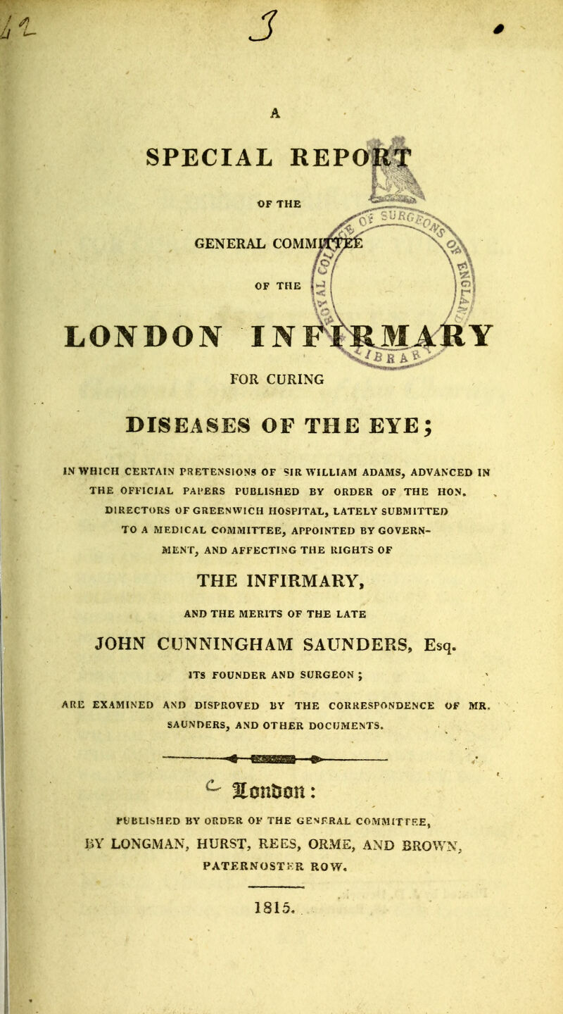 J SPECIAL REP 0« liRG, GENERAL COMMCm ™ \<3v jo OF THE l-J 11 In LONDON INFf )>!! MARY FOR CURING DISEASES OF THE EYE; IN WHICH CERTAIN PRETENSIONS OF SIR WILLIAM ADAMS, ADVANCED IN THE OFFICIAL PAl'ERS PUBLISHED BY ORDER OF THE HON. DIRECTORS OF GREENWICH HOSPITAL, LATELY SUBMITTED TO A MEDICAL COMMITTEE, APPOINTED BY GOVERN- MENT, AND AFFECTING THE RIGHTS OF THE INFIRMARY, AND THE MERITS OF THE LATE JOHN CUNNINGHAM SAUNDERS, Esq. ITS FOUNDER AND SURGEON ; ARE EXAMINED AND DISPROVED BY THE CORRESPONDENCE OF MR. SAUNDERS, AND OTHER DOCUMENTS. c Eontion: PUBLISHED BY ORDER OF THE GENERAL COMMITTEE, BY LONGMAN, HURST, REES, ORME, AND BROWN, PATERNOSTKR ROW. 1815.