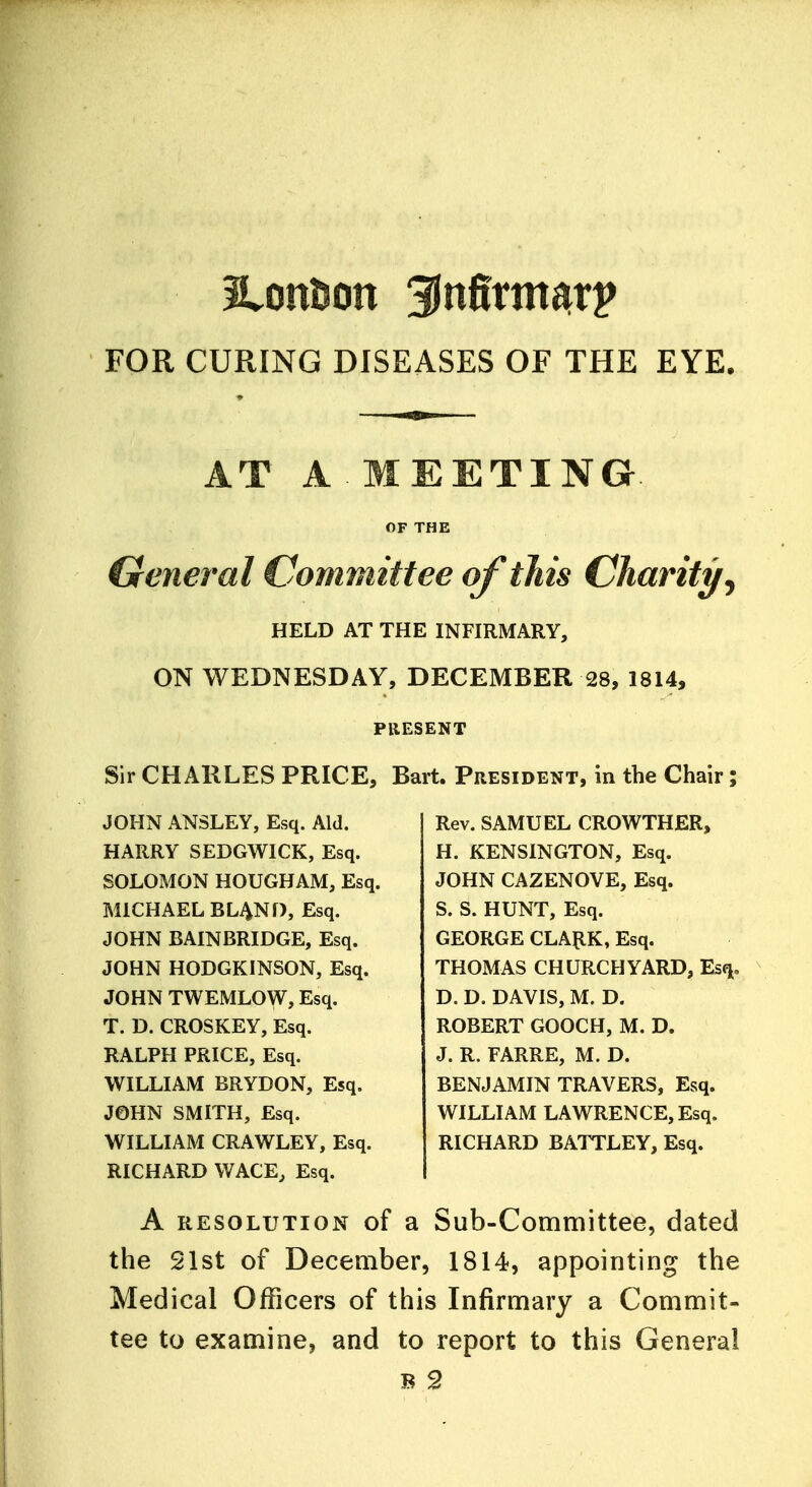 FOR CURING DISEASES OF THE EYE. AT A MEETING OF THE General Committee of this Charity ^ HELD AT THE INFIRMARY, ON WEDNESDAY, DECEMBER 28, 1814, PRESENT Sir CHARLES PRICE, Bart. President, in the Chair; JOHN ANSLEY, Esq. Aid. HARRY SEDGWICK, Esq. SOLOMON HOUGHAM, Esq. MICHAEL BLAND, Esq. JOHN BAINBRIDGE, Esq. JOHN HODGKINSON, Esq. JOHN TWEMLOW, Esq. T. D. CROSKEY, Esq. RALPH PRICE, Esq. WILLIAM BRYDON, Esq. JOHN SMITH, Esq. WILLIAM CRAWLEY, Esq. RICHARD WACE, Esq. Rev. SAMUEL CROWTHER, H. KENSINGTON, Esq. JOHN CAZENOVE, Esq. S. S. HUNT, Esq. GEORGE CLARK, Esq. THOMAS CHURCHYARD, Esq, D. D. DAVIS, M. D. ROBERT GOOCH, M. D. J. R. FARRE, M. D. BENJAMIN TRAVERS, Esq. WILLIAM LAWRENCE, Esq. RICHARD BATTLEY, Esq. A resolution of a Sub-Committee, dated the 21st of December, 1814, appointing the Medical Officers of this Infirmary a Commit- tee to examine, and to report to this General b 2