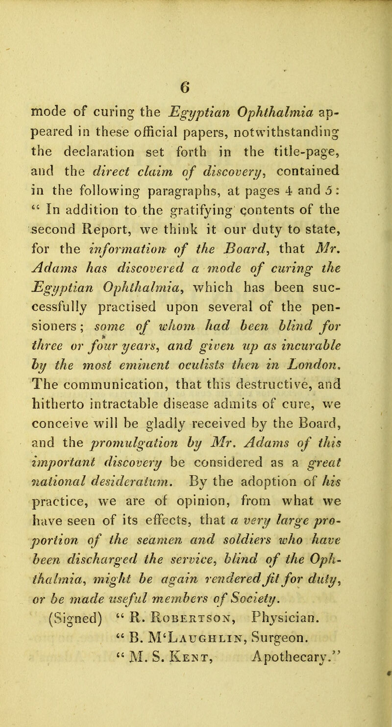 mode of curing the Egyptian Ophthalmia ap- peared in these official papers, notwithstanding the declaration set forth in the title-page, and the direct claim of discovery, contained in the following paragraphs, at pages 4 and 5:  In addition to the gratifying contents of the second Report, we think it our duty to state, for the information of the Board, that Mr. Adams has discovered a mode of curing the Egyptian Ophthalmia, which has been suc- cessfully practised upon several of the pen- sioners ; some of whom had been blind for three or four years, and given up as incurable by the most eminent oculists then in London. The communication, that this destructive, and hitherto intractable disease admits of cure, we conceive will be gladly received by the Board, and the promulgation by Mr. Adams of this important discovery be considered as a great national desideratum. By the adoption of his practice, we are of opinion, from what we have seen of its effects, that a very large pro- portion of the seamen and soldiers who have been discharged the service, blind of the Oph- thalmia, might be again rendered Jit for duly, or be made useful members of Society. (Signed)  R. Robertson, Physician. 44 B. M'Laughlin, Surgeon.  M. S. Kent, Apothecary.