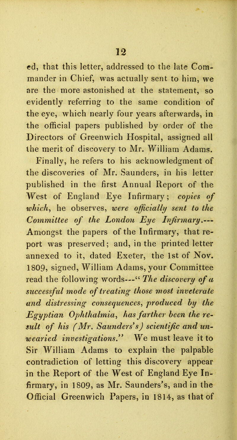 ed, that this letter, addressed to the late Com- mander in Chief, was actually sent to him, we are the more astonished at the statement, so evidently referring to the same condition of the eye, which nearly four years afterwards, in the official papers published by order of the Directors of Greenwich Hospital, assigned all the merit of discovery to Mr. William Adams. Finally, he refers to his acknowledgment of the discoveries of Mr. Saunders, in his letter published in the first Annual Report of the West of England Eye Infirmary; copies of which, he observes, were officially sent to the Committee of the London Eye Infirmary,—' Amongst the papers of the Infirmary, that re- port was preserved; and, in the printed letter annexed to it, dated Exeter, the 1st of Nov. 1809, signed, William Adams, your Committee read the following words— The discovery of a successful mode of treating those most inveterate and distressing consequences, produced by the Egyptian Ophthalmia, has farther been the re- sult of his (Mr. Saunders3'sJ scientific and un- wearied investigations.1 We must leave it to Sir William Adams to explain the palpable contradiction of letting this discovery appear in the Report of the West of England Eye In- firmary, in 1809, as Mr. Saunders's, and in the Official Greenwich Papers, in 1814, as that of