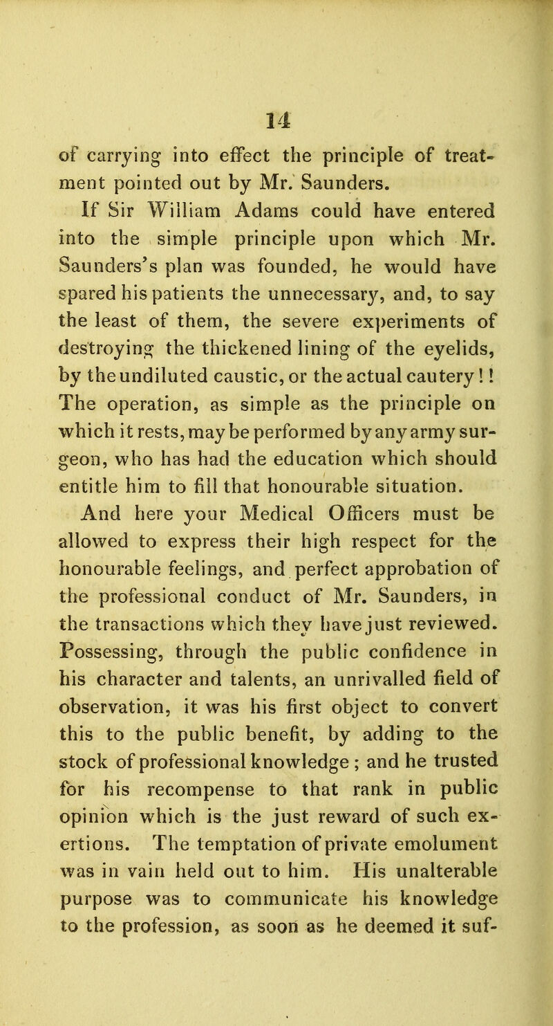 of carrying into effect the principle of treat- ment pointed out by Mr. Saunders. If Sir William Adams could have entered into the simple principle upon which Mr. Saunders's plan was founded, he would have spared his patients the unnecessar}^, and, to say the least of them, the severe experiments of destroying the thickened lining of the eyelids, by the undiluted caustic, or the actual cautery!! The operation, as simple as the principle on which it rests, maybe performed by any army sur- geon, who has had the education which should entitle him to fill that honourable situation. And here your Medical Officers must be allowed to express their high respect for the honourable feelings, and perfect approbation of the professional conduct of Mr. Saunders, in the transactions which they have just reviewed. Possessing, through the public confidence in his character and talents, an unrivalled field of observation, it was his first object to convert this to the public benefit, by adding to the stock of professional knowledge ; and he trusted for his recompense to that rank in public opinion which is the just reward of such ex- ertions. The temptation of private emolument was in vain held out to him. His unalterable purpose was to communicate his knowledge to the profession, as soon as he deemed it suf-