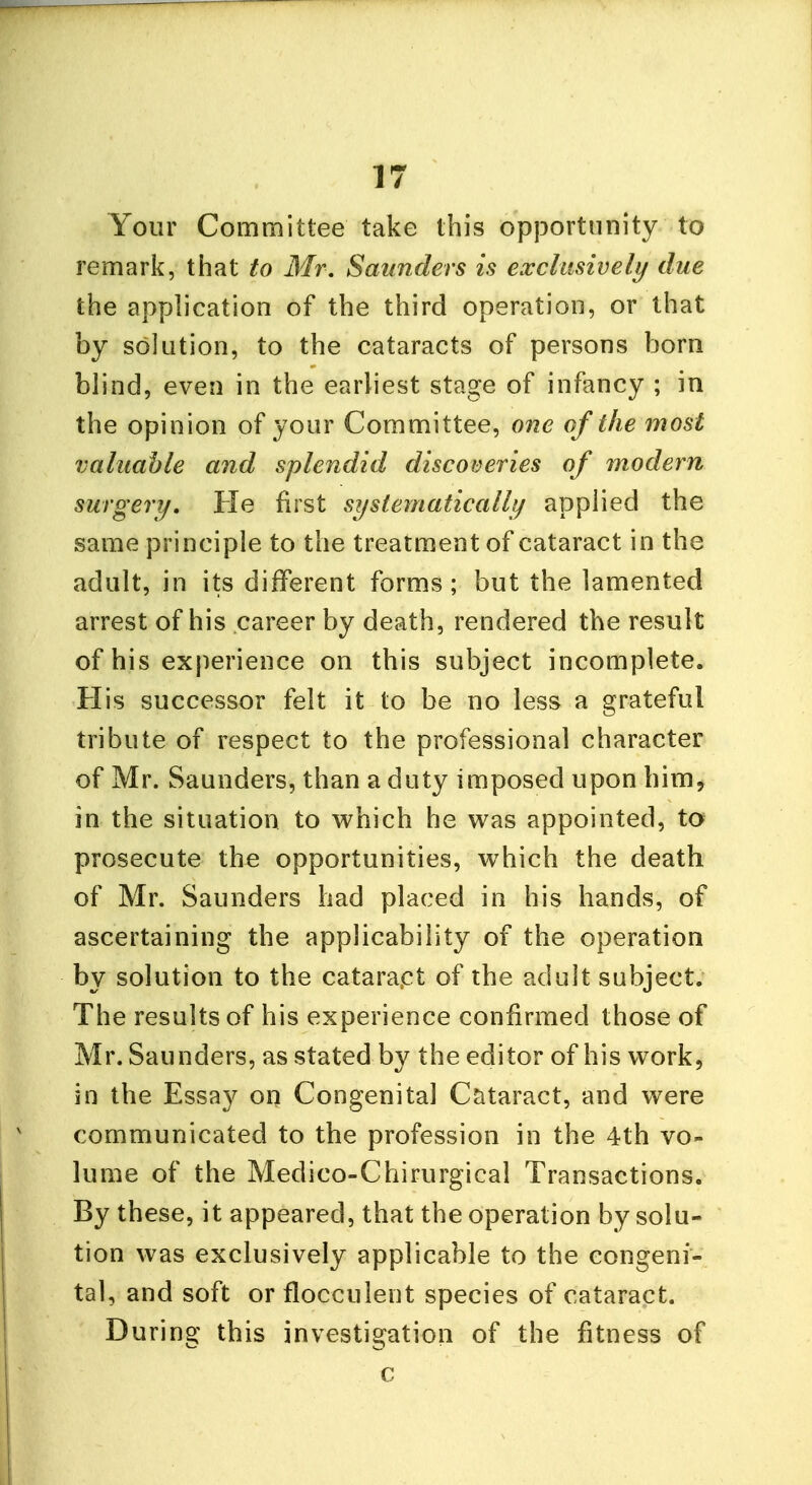 Your Committee take this opportunity to remark, that to Mr. Saunders is exclusively due the application of the third operation, or that by solution, to the cataracts of persons born blind, even in the earliest stage of infancy ; in the opinion of your Committee, one of the most valuable and splendid discoveries of modern surgery. He first systematically applied the same principle to the treatment of cataract in the adult, in its different forms; but the lamented arrest of his career by death, rendered the result of his experience on this subject incomplete. His successor felt it to be no less a grateful tribute of respect to the professional character of Mr. Saunders, than a duty imposed upon him, in the situation to which he was appointed, to prosecute the opportunities, which the death of Mr. Saunders had placed in his hands, of ascertaining the applicability of the operation by solution to the cataract of the adult subject. The results of his experience confirmed those of Mr. Saunders, as stated by the editor of his work, in the Essay on Congenital Cataract, and were communicated to the profession in the 4th vo- lume of the Medico-Chirurgical Transactions. By these, it appeared, that the operation by solu- tion was exclusively applicable to the congeni- tal, and soft or flocculent species of cataract. During this investigation of the fitness of c