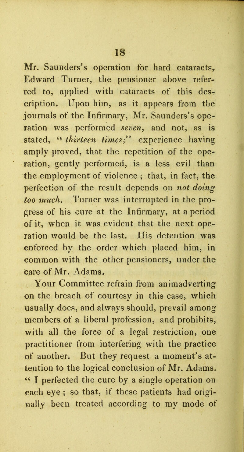 Mr. Saunders's operation for hard cataracts,. Edward Turner, the pensioner above refer- red to, applied with cataracts of this des- cription. Upon him, as it appears from the journals of the Infirmary, Mr. Saunders's ope- ration was performed seven, and not, as is stated,  thirteen times experience having amply proved, that the repetition of the ope- ration, gently performed, is a less evil than the employment of violence ; that, in fact, the perfection of the result depends on not doing too much. Turner was interrupted in the pro- gress of his cure at the Infirmary, at a period of it, when it was evident that the next ope- ration would be the last. His detention was enforced by the order which placed him, in common with the other pensioners, under the care of Mr. Adams. Your Committee refrain from animadverting on the breach of courtesy in this case, which usually does, and always should, prevail among members of a liberal profession, and prohibits, with all the force of a legal restriction, one practitioner from interfering with the practice of another. But they request a moment's at- tention to the logical conclusion of Mr. Adams.  I perfected the cure by a single operation on each eye ; so that, if these patients had origi- nally been treated according to my mode of