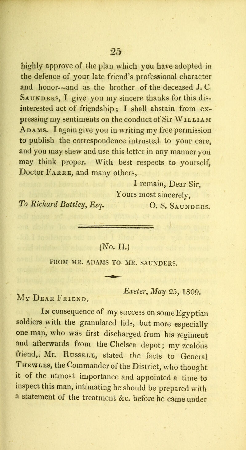 highly approve of the plan which you have adopted in the defence of your late friend's professional character and honor—and as the brother of the deceased J. C Saunders, I give you my sincere thanks for this dis- interested act of friendship; I shall abstain from ex- pressing my sentiments on the conduct of Sir William: Adams. I again give you in writing my free permission to publish the correspondence intrusted to your care, and you may shew and use this letter in any manner you may think proper. With best respects to yourself, Doctor Farre, and many others, I remain, Dear Sir, Yours most sincerely, To Richard Battley, Esq. O. S. Saunders. (No. II.) FROM MR. ADAMS TO MR. SAUNDERS. Exeter, May 25, 1809. My Dear Friend, In consequence of my success on some Egyptian soldiers with the granulated lids, but more especially one man, who was first discharged from his regiment and afterwards from the Chelsea depot; my zealous friend,. Mr. Russell, stated the facts to General Thewles, the Commander of the District, who thought it of the utmost importance and appointed a time to inspect this man, intimating he should be prepared with a statement of the treatment &c. before he came under