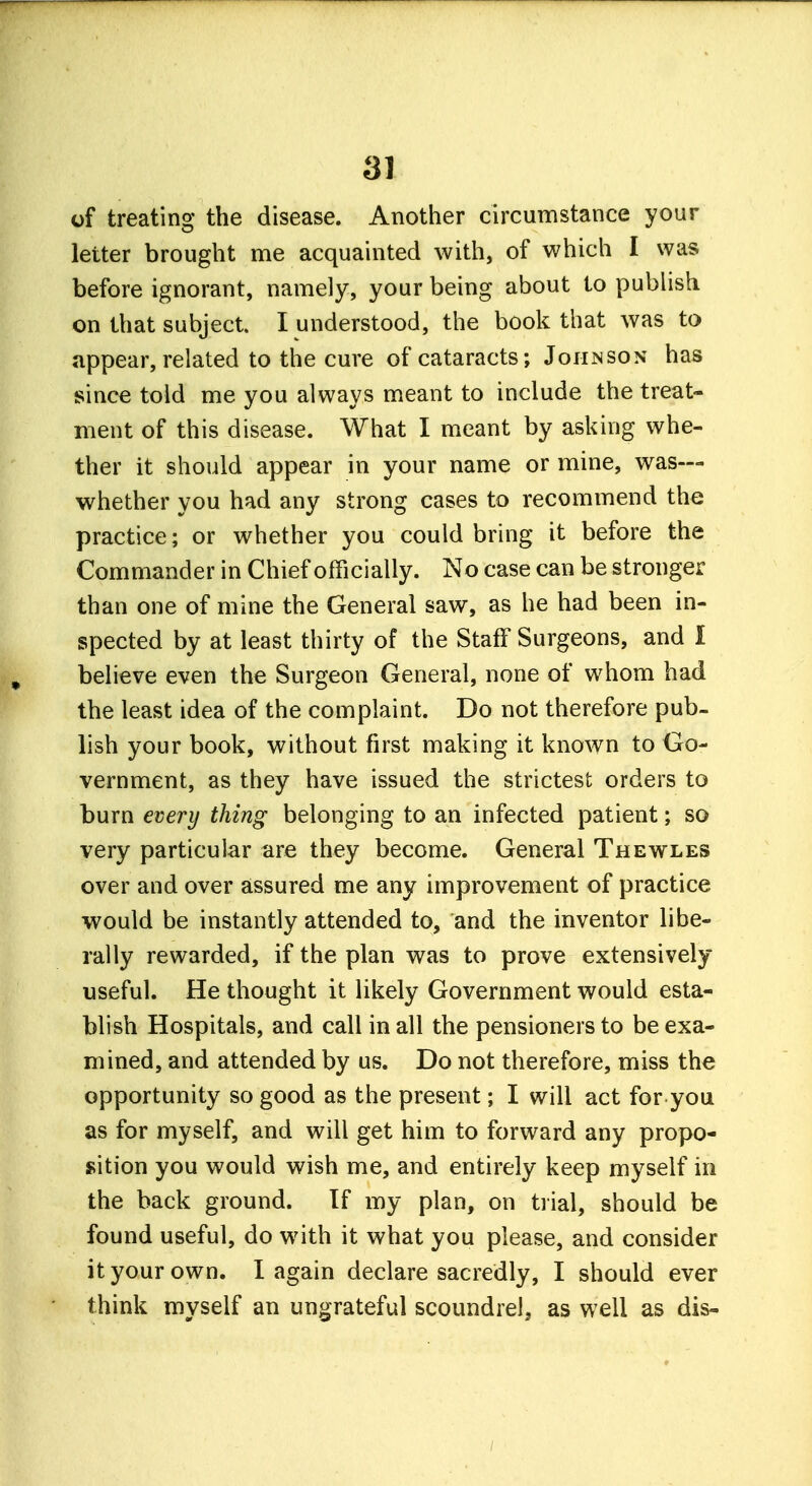 of treating the disease. Another circumstance your letter brought me acquainted with, of which I was before ignorant, namely, your being about to publish on that subject. I understood, the book that was to appear, related to the cure of cataracts; Johnson has since told me you always meant to include the treat- ment of this disease. What I meant by asking whe- ther it should appear in your name or mine, was— whether you had any strong cases to recommend the practice; or whether you could bring it before the Commander in Chief officially. No case can be stronger than one of mine the General saw, as he had been in- spected by at least thirty of the Staff Surgeons, and I believe even the Surgeon General, none of whom had the least idea of the complaint. Do not therefore pub- lish your book, without first making it known to Go- vernment, as they have issued the strictest orders to burn every thing belonging to an infected patient; so very particular are they become. General Thewles over and over assured me any improvement of practice would be instantly attended to, and the inventor libe- rally rewarded, if the plan was to prove extensively useful. He thought it likely Government would esta- blish Hospitals, and call in all the pensioners to be exa- mined, and attended by us. Do not therefore, miss the opportunity so good as the present; I will act for you as for myself, and will get him to forward any propo- sition you would wish me, and entirely keep myself in the back ground. Tf my plan, on trial, should be found useful, do with it what you please, and consider it your own. I again declare sacredly, I should ever think myself an ungrateful scoundrel, as well as dis-