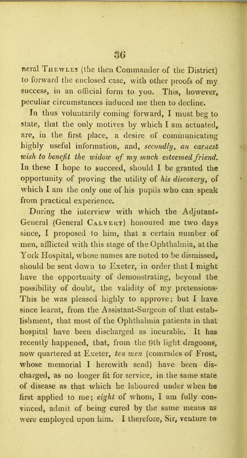 neral Thewles (the then Commander of the District) to forward the enclosed case, with other proofs of my success, in an official form to you. This, however, peculiar circumstances induced me then to decline. In thus voluntarily coming forward, I must beg to state, that the only motives by which I am actuated, are, in the first place, a desire of communicating highly useful information, and, secondly, an earnest wish to benefit the widow of my much esteemed friend. In these I hope to succeed, should I be granted the opportunity of proving the utility of his discovery, of which I am the only one of his pupils who can speak from practical experience. During the interview with which the Adjutant- General (General Calvert) honoured me two days since, I proposed to him, that a certain number of men, afflicted with this stage of the Ophthalmia, at the York Hospital, whose names are noted to be dismissed, should be sent down to Exeter, in order that I might have the opportunity of demonstrating, beyond the possibility of doubt, the validity of my pretensions- This he was pleased highly to approve; but I have- since learnt, from the Assistant-Surgeon of that estab- lishment, that most of the Ophthalmia patients in that hospital have been discharged as incurable. It has recently happened, that, from the 9th light dragoons, now quartered at Exeter, ten men (comrades of Frost, whose memorial I herewith send) have been dis- charged, as no longer fit for service, in the same state of disease as that which he laboured under when he first applied to me; eight of whom, I am fully con- vinced, admit of being cured by the same means as were employed upon him. I therefore, Sir, venture to