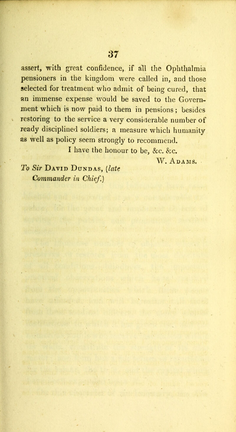 assert, with great confidence, if all the Ophthalmia pensioners in the kingdom were called in, and those selected for treatment who admit of being cured, that an immense expense would be saved to the Govern- ment which is now paid to them in pensions; besides restoring to the service a very considerable number of ready disciplined soldiers; a measure which humanity as well as policy seem strongly to recommend. I have the honour to be, &c. &c. W. Adams. To Sir David Dundas, [late Commander in Chief,)