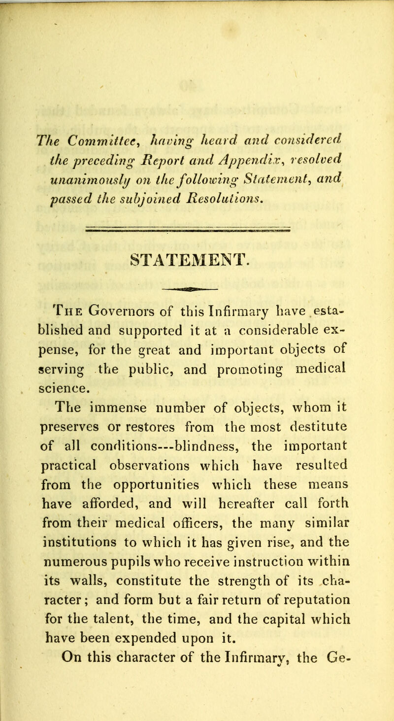 The Committee, having heard and considered the preceding Report and Appendix, resolved unanimously on the following Statement, and passed the subjoined Resolutions. STATEMENT. The Governors of this Infirmary have esta- blished and supported it at a considerable ex- pense, for the great and important objects of serving the public, and promoting medical science. The immense number of objects, whom it preserves or restores from the most destitute of all conditions—blindness, the important practical observations which have resulted from the opportunities which these means have afforded, and will hereafter call forth from their medical officers, the many similar institutions to which it has given rise, and the numerous pupils who receive instruction within its walls, constitute the strength of its cha- racter; and form but a fair return of reputation for the talent, the time, and the capital which have been expended upon it. On this character of the Infirmary, the Ge-