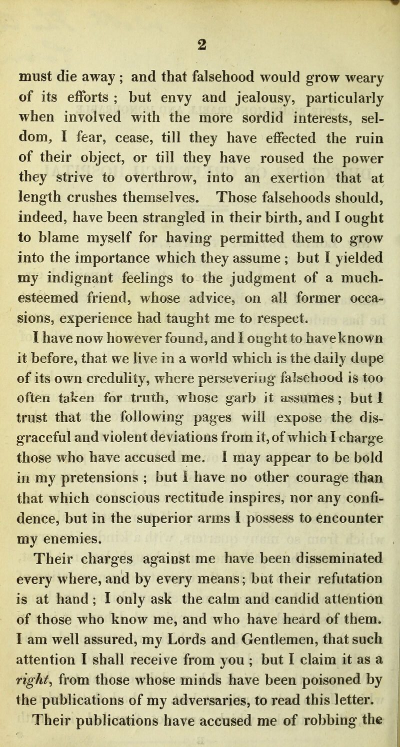 must die away ; and that falsehood would grow weary of its efforts ; but envy and jealousy, particularly when involved with the more sordid interests, sel- dom, I fear, cease, till they have effected the ruin of their object, or till they have roused the power they strive to overthrow, into an exertion that at length crushes themselves. Those falsehoods should, indeed, have been strangled in their birth, and I ought to blame myself for having permitted them to grow into the importance which they assume ; but I yielded my indignant feelings to the judgment of a much- esteemed friend, whose advice, on all former occa- sions, experience had taught me to respect. I have now however found, and I ought to have known it before, that we live in a world which is the daily dupe of its own credulity, where persevering falsehood is too often taken for truth, whose garb it assumes; but I trust that the following pages will expose the dis- graceful and violent deviations from it, of which I charge those who have accused me. I may appear to be bold in my pretensions ; but I have no other courage than that which conscious rectitude inspires, nor any confi- dence, but in the superior arms I possess to encounter my enemies. Their charges against me have been disseminated every where, and by every means; but their refutation is at hand ; I only ask the calm and candid attention of those who know me, and who have heard of them. I am well assured, my Lords and Gentlemen, that such attention I shall receive from you ; but I claim it as a rights from those whose minds have been poisoned by the publications of my adversaries, to read this letter. Their publications have accused me of robbing the