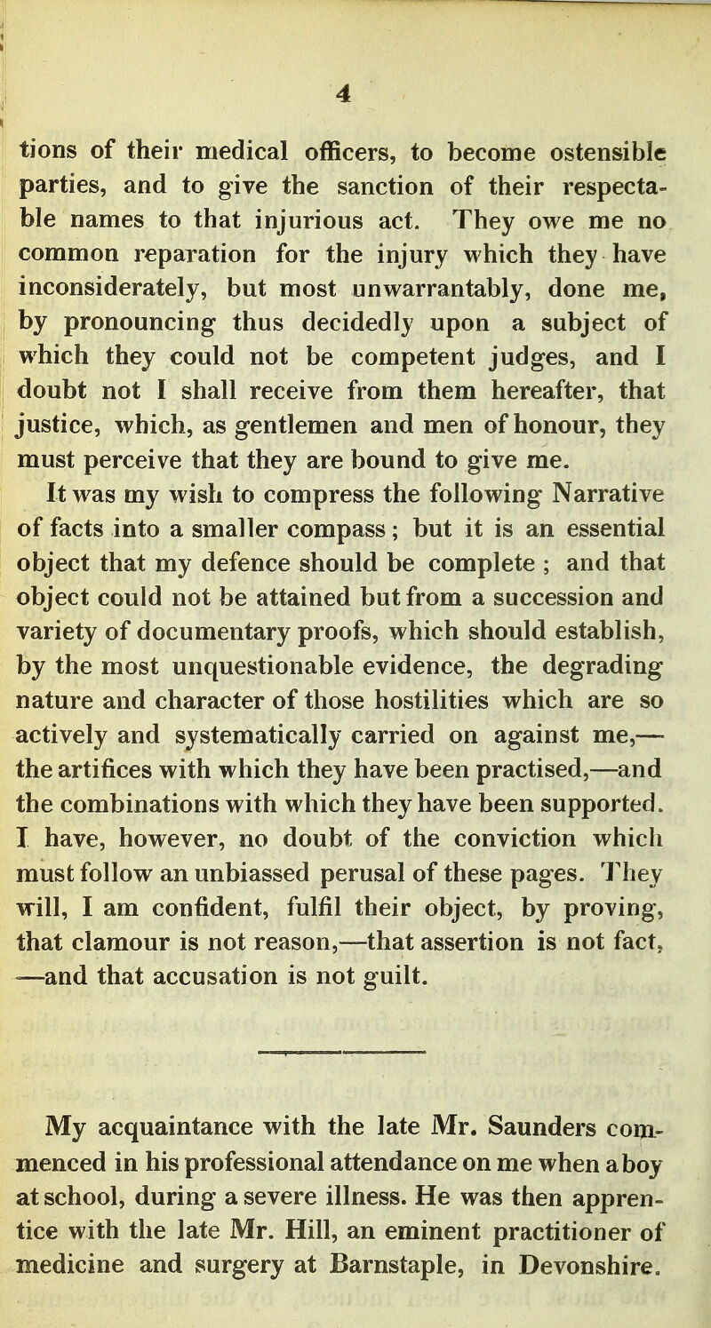 lions of their medical officers, to become ostensible parties, and to give the sanction of their respecta- ble names to that injurious act. They owe me no common reparation for the injury which they have inconsiderately, but most unwarrantably, done me, by pronouncing thus decidedly upon a subject of which they could not be competent judges, and I doubt not I shall receive from them hereafter, that justice, which, as gentlemen and men of honour, they must perceive that they are bound to give me. It was my wish to compress the following Narrative of facts into a smaller compass; but it is an essential object that my defence should be complete ; and that object could not be attained but from a succession and variety of documentary proofs, which should establish, by the most unquestionable evidence, the degrading nature and character of those hostilities which are so actively and systematically carried on against me,—• the artifices with which they have been practised,—and the combinations with which they have been supported. I have, however, no doubt of the conviction which must follow an unbiassed perusal of these pages. They will, I am confident, fulfil their object, by proving, that clamour is not reason,—that assertion is not fact, —and that accusation is not guilt. My acquaintance with the late Mr. Saunders com- menced in his professional attendance on me when a boy at school, during a severe illness. He was then appren- tice with the late Mr. Hill, an eminent practitioner of medicine and surgery at Barnstaple, in Devonshire.