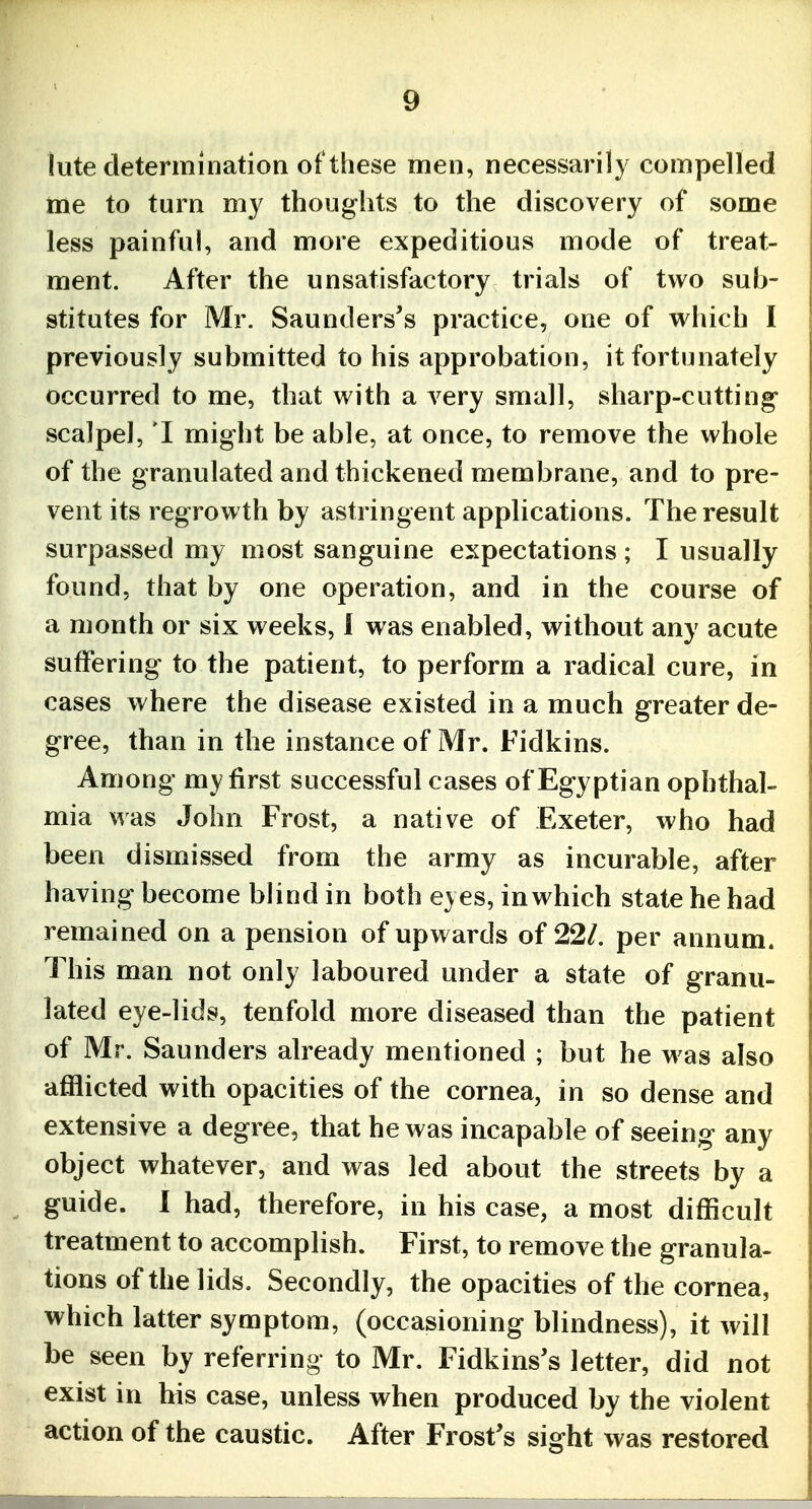 lute determination of these men, necessarily compelled me to turn my thoughts to the discovery of some less painful, and more expeditious mode of treat- ment. After the unsatisfactory trials of two sub- stitutes for Mr. Saunders's practice, one of which I previously submitted to his approbation, it fortunately occurred to me, that with a very small, sharp-cutting- scalpel, I might be able, at once, to remove the whole of the granulated and thickened membrane, and to pre- vent its regrowth by astringent applications. The result surpassed my most sanguine expectations ; I usually found, that by one operation, and in the course of a month or six weeks, 1 was enabled, without any acute suffering to the patient, to perform a radical cure, in cases where the disease existed in a much greater de- gree, than in the instance of Mr. Fidkins. Among my first successful cases of Egyptian ophthal- mia was John Frost, a native of Exeter, who had been dismissed from the army as incurable, after having become blind in both eyes, in which state he had remained on a pension of upwards of 221, per annum. This man not only laboured under a state of granu- lated eye-lids, tenfold more diseased than the patient of Mr. Saunders already mentioned ; but he was also afflicted with opacities of the cornea, in so dense and extensive a degree, that he was incapable of seeing any object whatever, and was led about the streets by a guide. 1 had, therefore, in his case, a most difficult treatment to accomplish. First, to remove the granula- tions of the lids. Secondly, the opacities of the cornea, which latter symptom, (occasioning blindness), it will be seen by referring to Mr. Fidkins's letter, did not exist in his case, unless when produced by the violent action of the caustic. After Frost's sight was restored