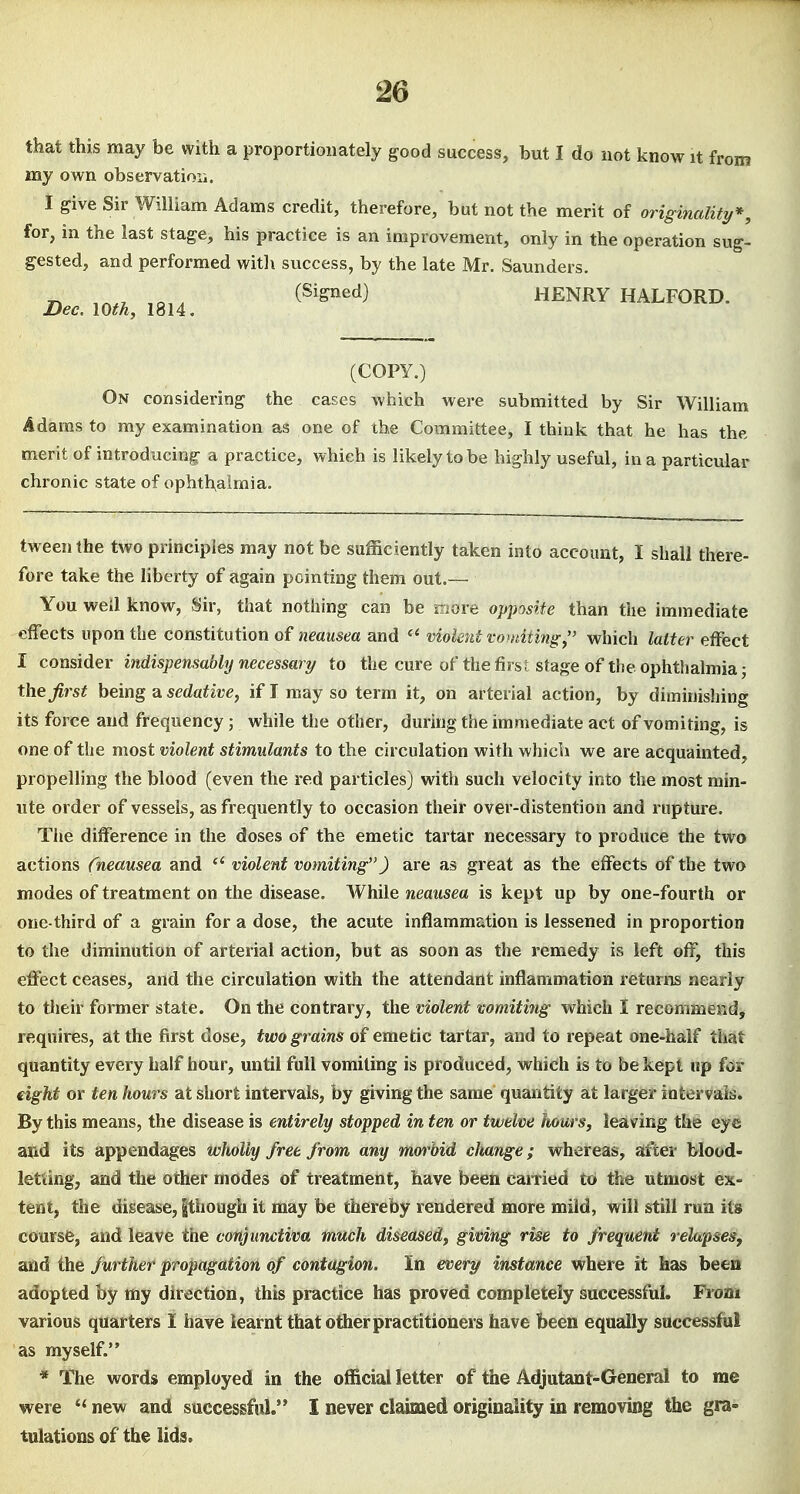 that this may be with a proportionately good success, but I do not know it from my own observatioii. I give Sir William Adams credit, therefore, but not the merit of originality*, for, in the last stage, his practice is an improvement, only in the operation sug- gested, and performed with success, by the late Mr. Saunders. „ ,,,, (Signed) HENRY HALFORD. Dee. 10th, 1814. (COPY.) On considering the cases which were submitted by Sir William Adams to my examination as one of the Committee, I think that he has the merit of introducing- a practice, which is likely to be highly useful, in a particular chronic state of ophthalmia. tweenthe two principles may not be sufficiently taken into account, I shall there- fore take the liberty of again pointing them out.— You well know, Sir, that nothing can be more opposite than the immediate effects upon the constitution of neausea and violent vomiting, which latter effect I consider indispensably necessary to the cure of the first stage of the ophthalmia; the first being 2i sedative, if I may so term it, on arterial action, by diminishing its force and frequency; while the other, during the immediate act of vomiting, is one of the most violent stimulants to the circulation with whicix we are acquainted, propeUing the blood (even the red particles) with such velocity into the most min- ute order of vessels, as frequently to occasion their over-distention and rupture. The difference in the doses of the emetic tartar necessary to produce the two actions {neausea and violent vomiting) are as great as the effects of the two modes of treatment on the disease. While neausea is kept up by one-fourth or one-third of a grain for a dose, the acute inflammation is lessened in proportion to the diminution of arterial action, but as soon as the remedy is left off, this effect ceases, and the circulation with the attendant inflammation returns nearly to their former state. On the contrary, the violent vomiting which I recommend, requires, at the first dose, two grains of emetic tartar, and to repeat one-half that quantity every half hour, until full vomiting is produced, which is to be kept up for eight or ten hours at short intervals, by giving the same quantity at larger intervals. By this means, the disease is entirely stopped in ten or twelve hours, leaving the eye a»d its appendages wholly free from any mm-bid change; whereas, after blood< letting, and the other modes of treatment, have been carried to the utmost ex- tent, the disease, |thougb it may be thereby rendered more mild, will still run its course, and leave the conjunctiva much diseased, giving rise to frequent relapses, and the further propagation of contagion. In every instance where it has been adopted by my direction, this practice has proved completely successful. From various quarters I have iearnt that other practitioners have been equally successful as myself. * The words employed in the official letter of the Adjutant-General to me were new and successful. I never claimed originality in removing the gra^ tulations of the lids.