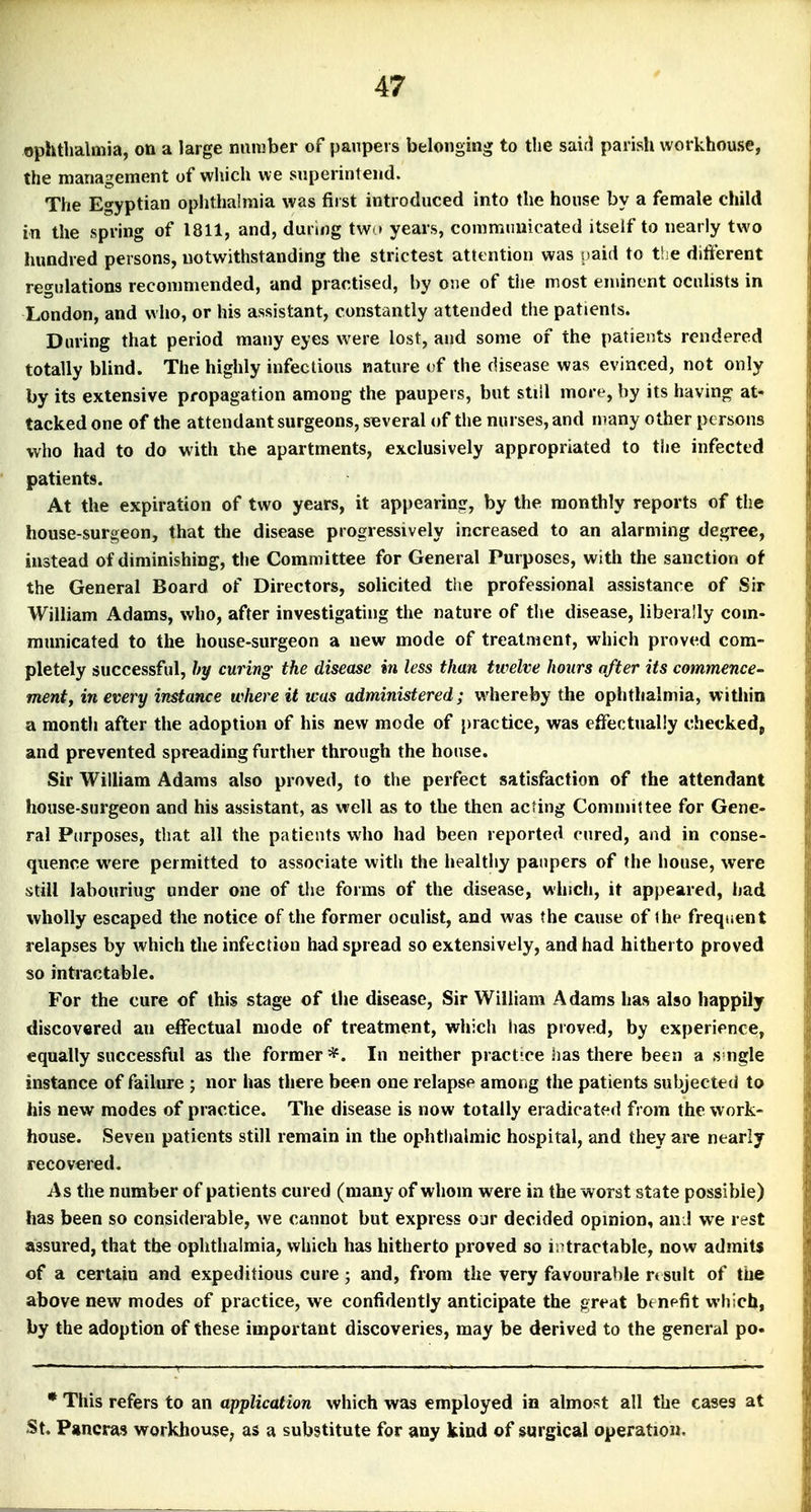 ophthalmia, on a large number of paupers belonging to the said parisli workhouse, the management of which we superintend. The Egyptian ophthahnia was first introduced into the house by a female child in the spring of 1811, and, during tw * years, commuuicated itself to nearly two hundred persons, notwithstanding the strictest attention was naid to the different regulations recommended, and practised, by one of tiie most eminent oculists in London, and who, or his assistant, constantly attended the patients. During that period many eyes were lost, and some of the patients rendered totally blind. The highly infectious nature of the disease was evinced, not only by its extensive propagation among the paupers, but stiil more, by its having at- tacked one of the attendant surgeons, several of the nurses, and many other persons who had to do with the apartments, exclusively appropriated to the infected patients. At the expiration of two years, it appearing, by the monthly reports of the house-surgeon, that the disease progressively increased to an alarming degree, instead of diminishing, the Committee for General Purposes, with the sanction of the General Board of Directors, solicited tiie professional assistance of Sir William Adams, who, after investigating the nature of the disease, liberally com- municated to the house-surgeon a new mode of treatment, which proved com- pletely successful, by curing- the disease in less than twelve hours after its commence- ment, in every instance where it was administered; whereby the ophthalmia, within a month after the adoption of his new mode of j)ractice, was effectually checkedp and prevented spreading further through the house. Sir Wilham Adams also proved, to the perfect satisfaction of the attendant house-surgeon and his assistant, as well as to the then acting Committee for Gene- ral Purposes, that all the patients who had been reported cured, and in conse- quence were permitted to associate with the healthy paupers of the house, were still labouriug under one of tlie forms of the disease, which, it appeared, had wholly escaped the notice of the former oculist, and was the cause of the frequent relapses by which the infection had spread so extensively, and had hitherto proved so intractable. For the cure of this stage of the disease. Sir William Adams has also happily discovered an effectual mode of treatment, which has proved, by experience, equally successful as the former*. In neither practice has there been a s-ngle instance of failure ; nor has there been one relapse among the patients subjected to his new modes of practice. The disease is now totally eradicated from the work- house. Seven patients still remain in the ophthalmic hospital, and they are nearly recovered. As the number of patients cured (many of whom were in the worst state possible) has been so considerable, we cannot but express o jr decided opinion, an ! we rest assured, that the ophthalmia, which has hitherto proved so intractable, now admits of a certain and expeditious cure ; and, from the very favourable rt suit of the above new modes of practice, we confidently anticipate the great benpfit which, by the adoption of these important discoveries, may be derived to the general po. • This refers to an application which was employed in almost all the cases at St. Pancras workhouse; as a substitute for any kind of surgical operation.