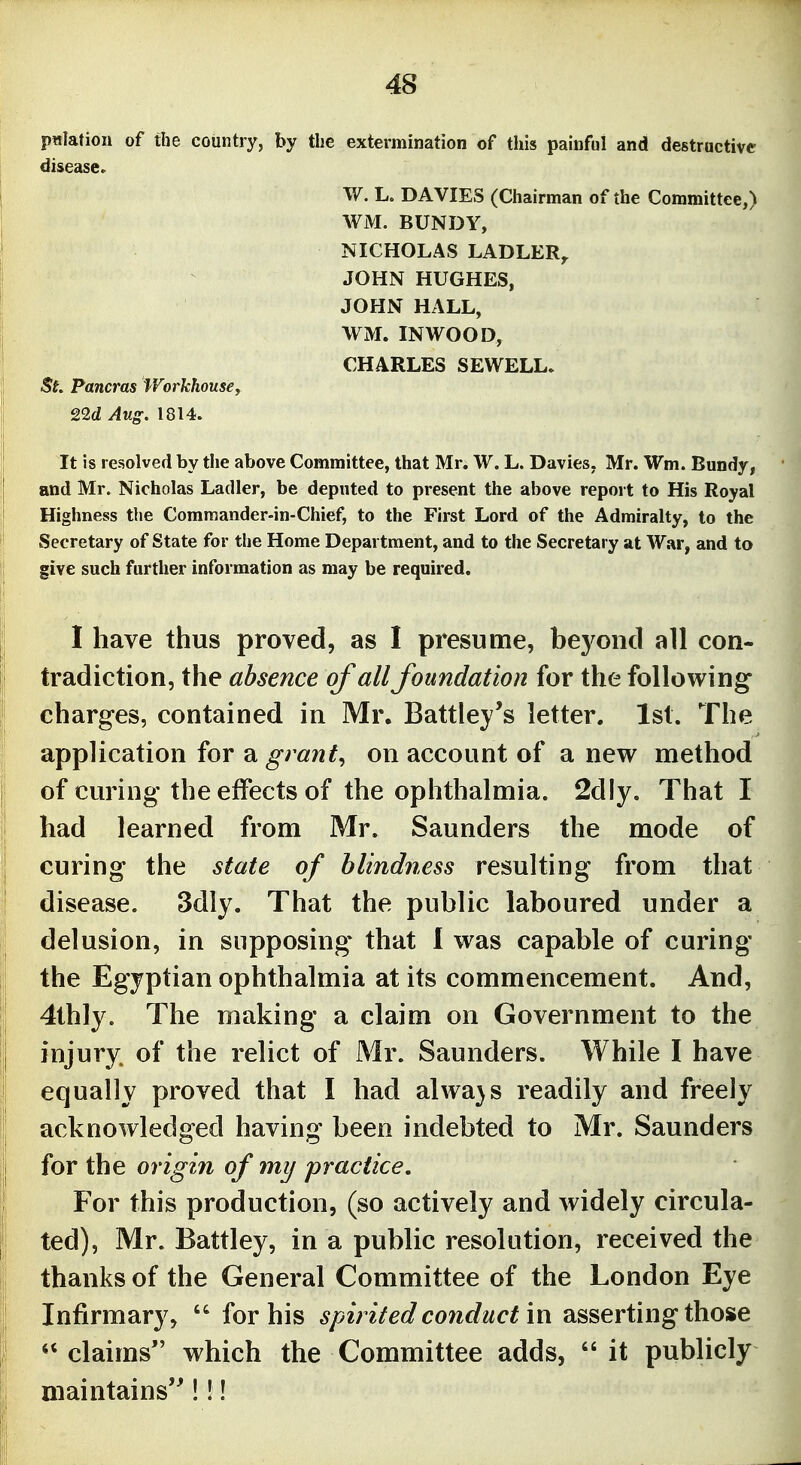 p«Iation of the country, by the extermination of this painful and destructive disease. W. L. DA VIES (Chairman of the Committee,) WM. BUNDY, NICHOLAS LADLER^ JOHN HUGHES, JOHN HALL, WM. IN WOOD, CHARLES SEWELL. St Pancras Workhousey 22d Aug. 1814. It is resolved by the above Committee, that Mr. W. L. Davies, Mr. Wm. Bundy, and Mr. Nicholas Ladler, be deputed to present the above report to His Royal Highness the Commander-in-Chief, to the First Lord of the Admiralty, to the Secretary of State for the Home Department, and to the Secretary at War, and to give such further information as may be required. I have thus proved, as I presume, beyond all con- tradiction, the absence of all foundation for the following charg-es, contained in Mr. Battley's letter. 1st. The application for a grant, on account of a new method of curing the effects of the oplithalmia. 2dly. That I had learned from Mr. Saunders the mode of curing the state of blindness resulting from that disease. 3dly. That the public laboured under a delusion, in supposing that 1 was capable of curing the Egyptian ophthalmia at its commencement. And, 4thly. The making a claim on Government to the injury, of the relict of Mr. Saunders. While I have equally proved that I had alwa}s readily and freely acknowledged having been indebted to Mr. Saunders for the origin of my practice. For this production, (so actively and widely circula- ted), Mr. Battley, in a public resolution, received the thanks of the General Committee of the London Eye Infirmary,  for his spirited conduct in asserting those claims which the Committee adds, it publicly maintains'^!!!