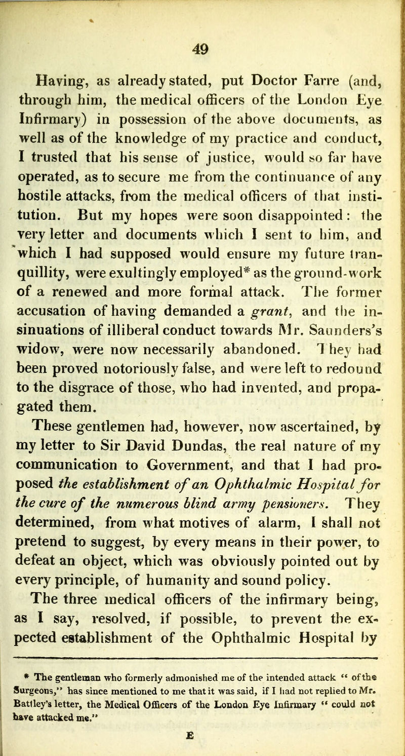 Having, as already stated, put Doctor Farre (and, through him, the medical officers of the London Eye Infirmary) in possession of the above documents, as well as of the knowledge of my practice and conduct, I trusted that his sense of justice, would so far have operated, as to secure me from the continuance of any hostile attacks, from the medical officers of that insti- tution. But my hopes were soon disappointed: the very letter and documents w liich I sent to him, and which I had supposed would ensure my future tran- quillity, were exultingly employed'* as the ground-work of a renewed and more formal attack. The former accusation of having demanded a ^mwf, and the in- sinuations of illiberal conduct towards Mr. Saunders's widow, were now necessarily abandoned. 1 hey had been proved notoriously false, and were left to redound to the disgrace of those, who had invented, and propa- gated them. These gentlemen had, however, now ascertained, by my letter to Sir David Dundas, the real nature of my communication to Government, and that I had pro« posed the establishment of an Ophthalmic Hospital for the cure of the numerous blind army pensioners. They determined, from w hat motives of alarm, I shall not pretend to suggest, by every means in their power, to defeat an object, which was obviously pointed out by every principle, of humanity and sound policy. The three medical officers of the infirmary being, as I say, resolved, if possible, to prevent the ex- pected establishment of the Ophthalmic Hospital by * The gentleman who formerly admonished me of the intended attack ** of the Surgeons, has since mentioned to me that it was said, if I liad not replied to Mr. Bati ley's letter, the Medical OflBcers of the London Eye Infirmary  could not have attacked me.