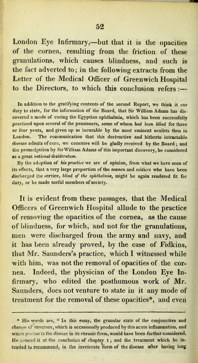 London Eye Infirmary,—but that it is the opacities of the cornea, resulting from the friction of these granulations, which causes blindness, and such is the fact adverted to; in the following extracts from the Letter of the Medical Officer of Greenwich Hospital to the Directors, to which this conclusion refers:— In addition to the gratifying contents of the second Report, we think it our duty to state, for the information of the Board, that Sir William Adams has dis- covered a mode of curing the Egyptian ophthalmia, which has been successfully practised upon several of the pensioners, some of whom had been blind for three or four years, and given up as incurable by the most eminent oculists then in London. The communication that this destructive and hitherto intractable disease admits of cure, we conceive will be gladly received by the Board; and the promulgation by SirWilliam Adams of this important discovery, be considered as a great national desideratum. By the adoption of his practice we are of opinion, from what we have seen of its effects, that a very large proportion of the seamen and soldiers who have been discliarged the service, blind of the ophthalmiaf might be again rendered fit for duty, or be made useful members of society. It is evident from these passages, that the Medical Officers of Greenwich Hospital allude to the practice of removing the opacities of the cornea, as the cause of blindness, for which, and not for the granulations, men were discharged from the army and navy, and it has been already proved, by the case of Fidkins, that Mr. Saunders's practice, which I witnessed while with him, was not the removal of opacities of the cor- nea. Indeed, the physician of the London Eye In- firmary, who edited the posthumous work of Mr. Saunders, does not venture to state in it any mode of treatment for the removal of these opacities*, and even * His words are,  In this essay, the granular state of the conjunctiva and c!ian?>e cf 'trncture, which is occasionally produced by this acute inflammation, and whic'i p- o ralis the disease in its chronic form, would have been further considered. He noticed it at the conclusion of chapter 1; and the treatment which he in- tended to recommend, in the inveterate form of the disease after having long