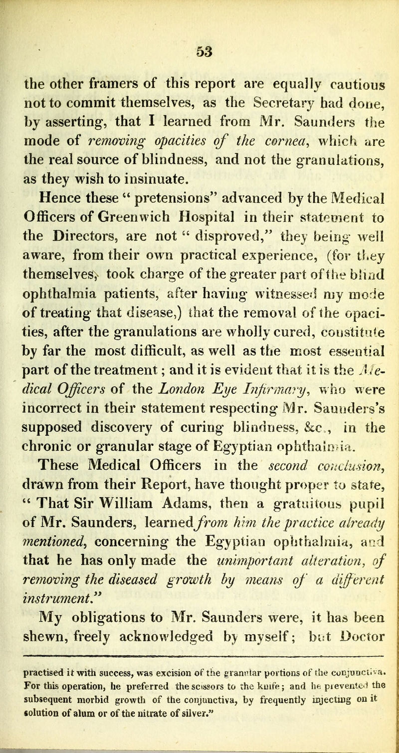 the other framers of this report are equally cautious not to commit themselves, as the Secretary had done, by asserting, that I learned from Mr. Saunders the mode of removing opacities of the cornea, which are the real source of blindness, and not the granulations, as they wish to insinuate. Hence these  pretensions advanced by the Medical Officers of Greenwich Hospital in their statement to the Directors, are not  disproved, they being well aware, from their own practical experience, (for tl»ey themselves> took charge of the greater part of the biUid ophthalmia patients, after having witnesse-] my mode of treating that disease,) ihat the removal of the opaci- ties, after the granulations are wholly cured, coustitnle by far the most difficult, as well as the most essential part of the treatment; and it is evident that it is the J /e- dical Officers of the London Eye Infirmary, w ho viere incorrect in their statement respecting Mr. Saunders's supposed discovery of curing blindness, &c , in the chronic or granular stage of Egyptian ophthahi ia. These Medical Officers in the second conclusion, drawn from their Report, have thought proper to state, *' That Sir William Adams, then a gratuitous pupil of Mr. Saunders, learnedJrom krm the practice already mentioned, concerning the Egyptian ophthalmia, arid that he has only made the unimportant alteration, of removing the diseased growth by means of a different instrument*^ My obligations to Mr. Saunders were, it has been shewn, freely acknowledged hy myself; bi t Doctor practised it with success, was excision of the granrlar portions of the conjuDCii - a. For this operation, he preferred thesctssors to ;he kuife; aad he pievenle l the subsequent morbid growth of the conjunctiva, by frequently injecting on it iolution of alum or of the nitrate of silver.*'