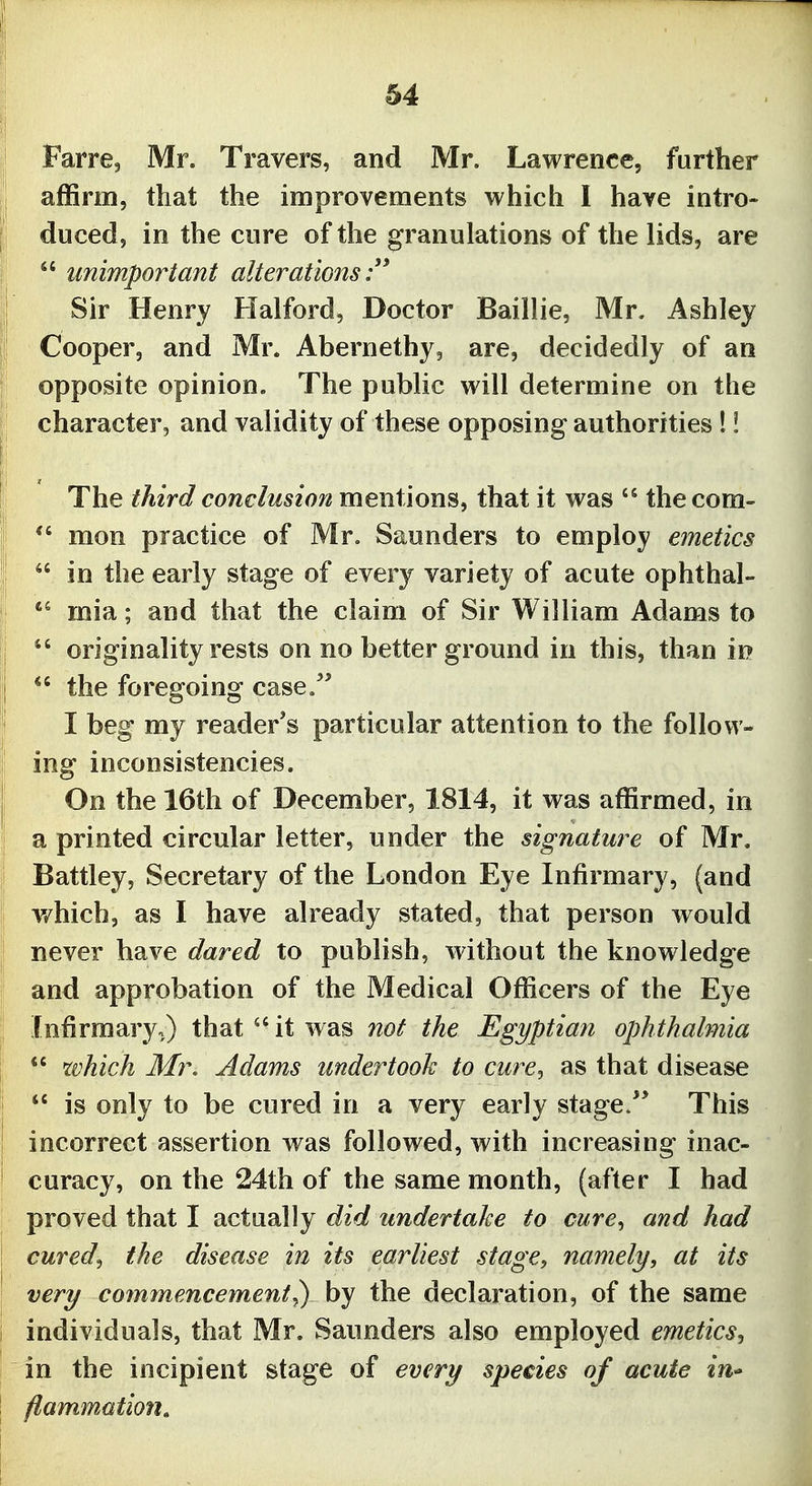 Farre, Mr. Travers, and Mr. Lawrence, further affirm, that the improvements which I have intro- duced, in the cure of the granulations of the lids, are  unimportant alterations Sir Henry Halford, Doctor Baillie, Mr. Ashley Cooper, and Mr. Abernethy, are, decidedly of an opposite opinion. The public will determine on the character, and validity of these opposing authorities 1! The third conclusion mentions, that it was  thecom-  mon practice of Mr. Saunders to employ emetics  in the early stage of every variety of acute ophthal-  mia; and that the claim of Sir William Adams to ^' originality rests on no better ground in this, than in the foregoing case.** I beg my reader's particular attention to the follow- ing inconsistencies. On the 16th of December, 1814, it was affirmed, in a printed circular letter, under the signature of Mr. Battley, Secretary of the London Eye Infirmary, (and v/hich, as I have already stated, that person would never have dared to publish, without the knowledge and approbation of the Medical Officers of the Eye Infirmary,) that it was not the Egyptian ophthalmia  which Mr. Adams undertooh to cure^ as that disease *' is only to be cured in a very early stage/* This incorrect assertion was followed, with increasing inac- curacy, on the 24th of the same month, (after I had proved that I actually did undertake to cure^ and had cured^ the disease in its earliest stage, namely, at its very commencement^ by the declaration, of the same individuals, that Mr. Saunders also employed emetics^ in the incipient stage of every species of acute iu flammation.