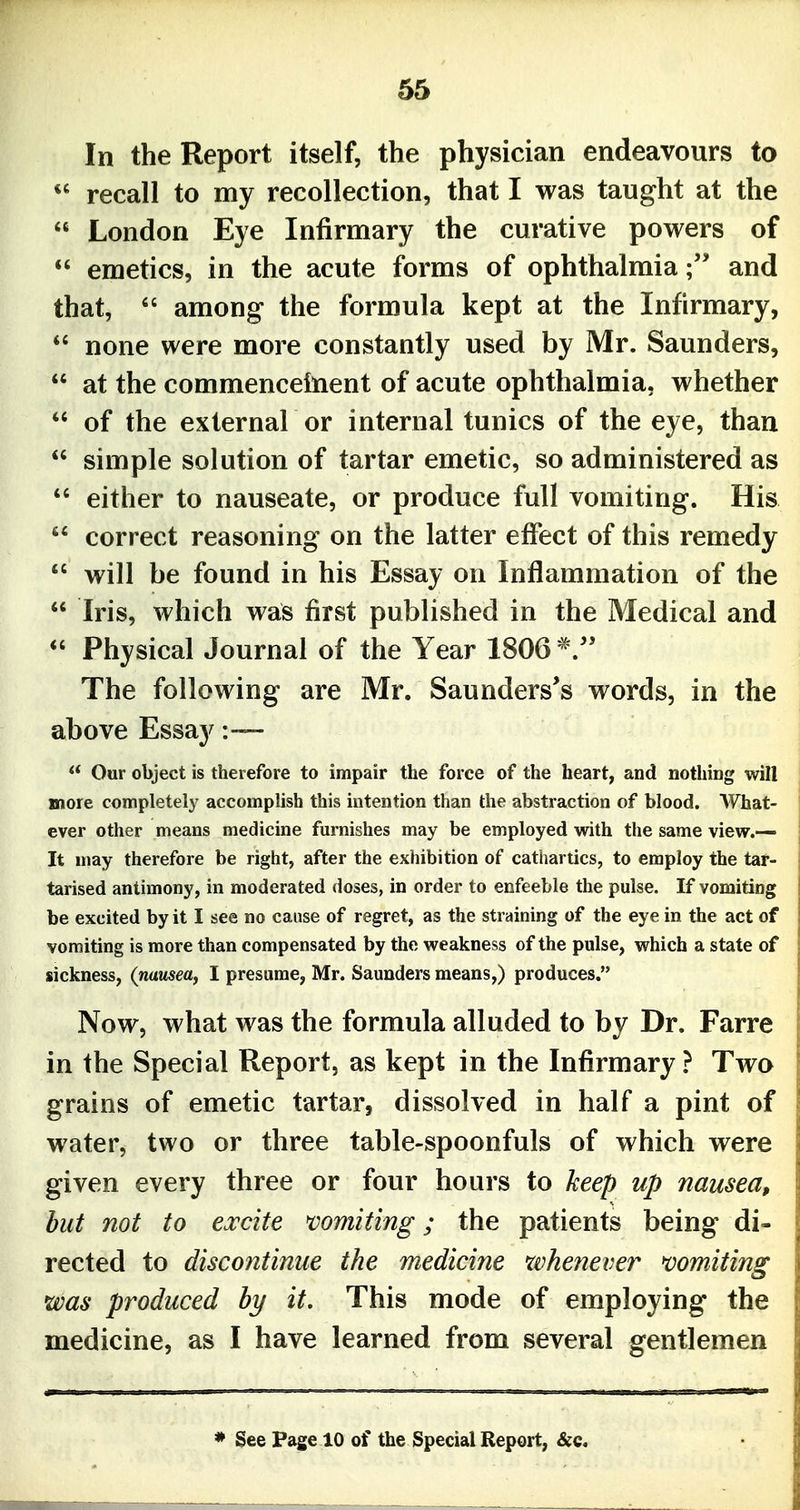 In the Report itself, the physician endeavours to  recall to my recollection, that I was taught at the  London Eye Infirmary the curative powers of emetics, in the acute forms of ophthalmia;' and that,  among the formula kept at the Infirmary,  none were more constantly used by Mr. Saunders,  at the commenceinent of acute ophthalmia, whether  of the external or internal tunics of the eye, than  simple solution of tartar emetic, so administered as  either to nauseate, or produce full vomiting. His  correct reasoning on the latter effect of this remedy  will be found in his Essay on Inflammation of the  Iris, which was first published in the Medical and *' Physical Journal of the Year 1806 The following are Mr. Saunders's words, in the above Essay :~  Our object is therefore to impair the force of the heart, and nothing will more completely accomplish this intention than the abstraction of blood. What- ever other means medicine furnishes may be employed with the same view.— It may therefore be right, after the exhibition of cathartics, to employ the tar- tarised antimony, in moderated doses, in order to enfeeble the pulse. If vomiting be excited by it I see no cause of regret, as the straining of the eye in the act of vomiting is more than compensated by the weakness of the pulse, which a state of sickness, (nausea^ I presume, Mr. Saunders means,) produces. Now, what was the formula alluded to by Dr. Farre in the Special Report, as kept in the Infirmary ? Two grains of emetic tartar, dissolved in half a pint of water, two or three table-spoonfuls of which were given every three or four hours to keep up nausea, but not to excite mmiting; the patients being di- rected to discontinue the medicine whenever mmiting was produced hy it. This mode of employing the medicine, as I have learned from several gentlemen * See Page 10 of the Special Report, &c.