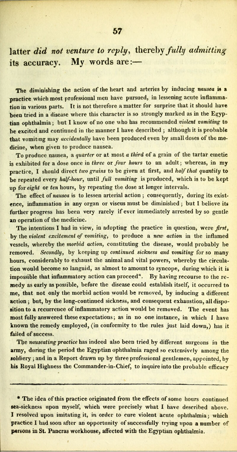 latter did not venture to reply, thereby fully admitting its accuracy. My words are:— The diminishing the action of the heart and arteries by inducing nausea in a practice which most professional meu have pursued, in lessening acute inflamma- tion in various parts. It is not therefore a matter for surprise that it should have been tried in a disease where this character is so strongly marked as in the Egyp- tian ophthalmia; but I know of no one who has recommended violent vomiting to be excited and continued in the manner 1 have described ; although it is probable that vomiting may accidentally have been produced even by small doses of the me- dicine, when given to produce nausea. To produce nausea, a quarter or at most a third of a grain of the tartar emetic is exhibited for a dose once in three or four hours to an adult; whereas, in my practire, I should direct two grains to be given at first, and half that quantity to be repeated every half-hour, until full vomiting is produced, which is to be kept up for eight or ten hours, by repeating the dose at longer intervals. The effect of nausea is to lessen arterial action ; consequently, during its exist- ence, inflammation in any organ or viscus must be diminished ; but I believe its further progress has been very rarely if ever immediately arrested by so gentle an operation of the medicine. The intentions I had in view, in adopting the practice in question, were Jirst, by the violent excitement of vomiting, to produce a new action in the inflamed vessels, whereby the morbid action, constituting the disease, would probably be removed. Secondly, by keeping up continued sickness and vomiting for so many hours, considerably to exhaust the animal and vital powers, whereby the circula- tion would become so languid, as almost to amount to syncope, during which it is impossible that inflammatory action can proceed*. By having recourse to the re- medy as early as possible, before the disease could establish itself, it occurred to me, that not only the morbid action would be removed, by inducing a different action; but, by the long-continued sickness, and consequent exhaustion, all dispo- sition to a recurrence of inflammatory action would be removed. The event has most fully answered these expectations; as in no one instan(;e, in which I have known the remedy employed, (in conformity to the rules just laid down,) has it failed of success. The n«M5ea*tng-jjrac^ice has indeed also been tried by different surgeons in the army, during the period the Egyptian ophthalmia raged so extensively among the aoldiery; and in a Report drawn up by three professional gentlemen, appointed, by his Royal Highness the Commander-in-Chief, to inquire into the probable efficacy * The idea of this practice originated from the effects of some hours continued sea-sickness upon myself, which were precisely what I have described above. I resolved upon imitating it, in order to cure violent acute ophthalmia; which practice I had soon after an opportunity of successfully trying upon a number of pergOHB in St. Pancras workhouse, affected with the Egyptian ophthalmia.