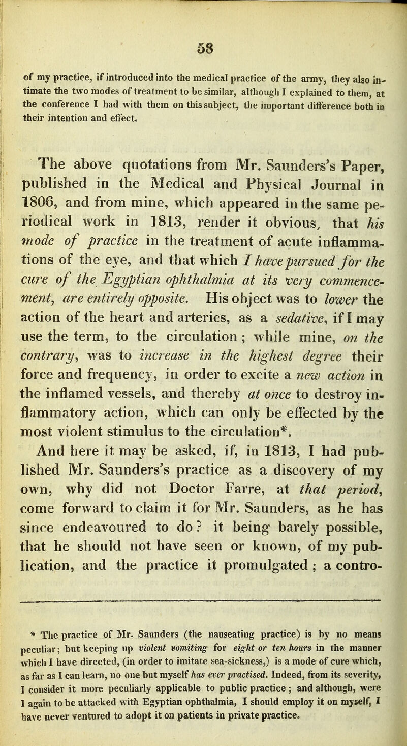 of my practice, if introduced into the medical practice of the army, they also io- i timate the two modes of treatment to be similar, although I explained to them, at the conference I had with them on this subject, the important ilifference both in their intention and efifect. The above quotations from Mr. Saunders's Paper, published in the Medical and Physical Journal in ; 1806, and from mine, which appeared in the same pe- riodical work in ]813, render it obvious, that his mode of practice in the treatment of acute inflamma- tions of the eye, and that which I have pursued for the cure of the Egyptian ophthalmia at its mry commence- ment, are entirely opposite. His object was to toer the I action of the heart and arteries, as a sedative^ if I may use the term, to the circulation; while mine, on the contrary^ was to increase in the highest degree their force and frequency, in order to excite a new action in the inflamed vessels, and thereby at once to destroy in- flammatory action, which can only be effected by the j most violent stimulus to the circulation*. i And here it may be asked, if, in 1813, I had pub- lished Mr. Saunders's practice as a discovery of my I own, why did not Doctor Farre, at that period^ come forward to claim it for Mr. Saunders, as he has since endeavoured to do? it being barely possible, that he should not have seen or known, of my pub- I lication, and the practice it promulgated ; a contro- * The practice of Mr. Saunders (the nauseating practice) is by no means peculiar; but keeping up violent vomiting; for eight or ten hours in the manner •which I have directed, (in order to imitate sea-sickness,) is a mode of cure which, as far as I can learn, no one but myself has ever practised. Indeed, from its severity, I consider it more peculiarly appUcable to public practice j and although, were I again to be attacked with Egyptian ophthalmia, I should employ it on myself, I have never ventured to adopt it on patients in private practice.
