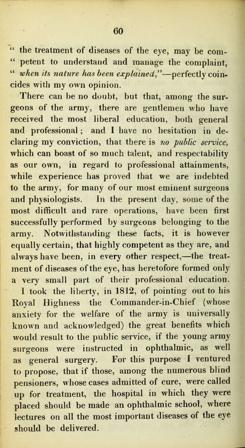  the treatment of diseases of the eye, may be com-  petent to understand and manage the complaint,  when its nature has been explained^''—perfectly coin- cides with my own opinion. There can be no doubt, but that, among the sur- geons of the army, there are gentlemen who have received the most liberal education, both general and professional; and I have no hesitation in de- claring my conviction, that there is no public service, which can boast of so much talent, and respectability as our own, in regard to professional attainments, while experience has proved that we are indebted to the army, for many of our most eminent surgeons and physiologists. In the present day, some of the most difficult and rare operations, have been first successfully performed by surgeons belonging to the army. Notwithstanding these facts, it is however equally certain, that highly competent as they are, and always have been, in every other respect,—the treat- ment of diseases of the eye, has heretofore formed only a very small part of their professional education. 1 took the liberty, in 1812, of pointing out to his Royal Highness the Commander-in-Chief (whose anxiety for the welfare of the army is universally known and acknowledged) the great benefits which would result to the public service, if the young army surgeons were instructed in ophthalmic, as well as general surgery. For this purpose I ventured to propose, that if those, among the numerous blind pensioners, whose cases admitted of cure, were called up for treatment, the hospital in which they were placed should be made an ophthalmic school, where lectures on all the most important diseases of the eye should be delivered.