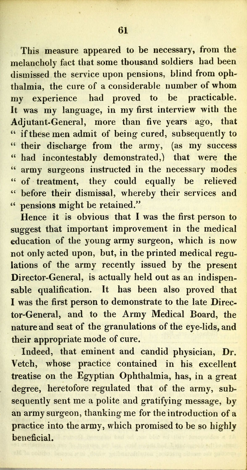 This measure appeared to be necessary, from the melancholy fact that some thousand soldiers had been dismissed the service upon pensions, blind from oph- thalmia, the cure of a considerable number of whom my experience had proved to be practicable. It was my language, in my first interview with the Adjutant-General, more than five years ago, that  if these men admit of being cured, subsequently to  their discharge from the army, (as my success  had incontestably demonstrated,) that were the  army surgeons instructed in the necessary modes *' of treatment, they could equally be relieved before their dismissal, whereby their services and  pensions might be retained/' Hence it is obvious that I was the first person to suggest that important improvement in the medical education of the young army surgeon, which is now not only acted upon, but, in the printed medical regu- lations of the army recently issued by the present Director-General, is actually held out as an indispen- sable qualification. It has been also proved that I was the first person to demonstrate to the late Direc- tor-General, and to the Army Medical Board, the nature and seat of the granulations of the eye-lids, and their appropriate mode of cure. Indeed, that eminent and candid physician, Dr. Vetch, whose practice contained in his excellent treatise on the Egyptian Ophthalmia, has, in a great degree, heretofore regulated that of the army, sub- sequently sent me a polite and gratifying message, by an army surgeon, thanking me for the introduction of a practice into the army, which promised to be so highly beneficial.