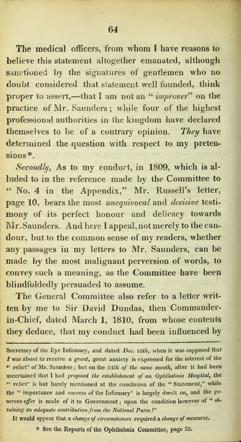 The medical officers, from whom I have reasons to believe this statement altogether emanated, although sanctioned by the signatures of gentlemen who no doubt considered that statement well founded, think proper to assert,^—that I am not an improver' on the practice of Mr. Saunders; while four of the highest professional authorities in the kingdom have declared themselves to be of a contrary opinion. They have determined the question with respect to my preten- sions *, Secondly^ As to my conduct, in 1809, which is al- luded to in the reference made by the Committee to  No. 4 in the Appendix, Mr. Russell's letter, page 10, bears the most unequivocal and decisive testi- mony of its perfect honour and delicacy towards Mr. Saunders. And here I appeal, not merely to the can- dour, but to the common sense of my readers, whether any passages in my letters to Mr. Saunders, can be made by the most malignant perversion of words, to convey such a meaning, as the Committee have been blindfoldedly persuaded to assume. The General Committee also refer to a letter writ- ten by me to Sir David Dundas, then Commander- in-Chief, dated March 1, 1810, from whose contents they deduce, that my conduct had been influenced by Secretary of the Eye Infirmary, and dated Dec. i6th, when it was supposed that I was about to receive a grant, great anxiety is expressed for the interest of the <' relict of Mr. Saunders; but on the 24th of the same month, after it had been ascertained that I had proposed the establishment of an Ophthalmia Hospital, the  relict is but barely mentioned at the conclusion of the  Statement, while the  importance and success of the Infirmary is largely dwelt on, and the ^e- nerous offer is made of it to Government; upon the condition however of ^* 06- taining an adequate contribution from the National Purse! It would appear that a change of circumstances required a change of measures. * See the Reports of the Ophthalmia Committee, page 35.