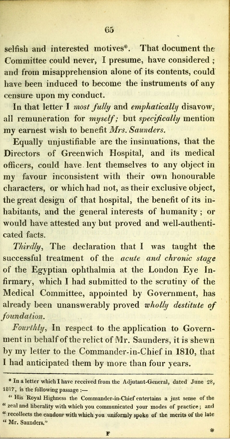selfish and interested motives*. That document the Committee could never, I presume, have considered ; and from misapprehension alone of its contents, could have been induced to become the instruments of any censure upon my conduct. In that letter I most fully and emphatically disavow, all remuneration for myself; but specifically mention my earnest wish to benefit Mrs. Saunders, Equally unjustifiable are the insinuations, that the Directors of Greenwich Hospital, and its medical officers, could have lent themselves to any object in my favour inconsistent with their own honourable characters, or which had not, as their exclusive object, the great design of that hospital, the benefit of its in- habitants, and the general interests of humanity ; or would have attested any but proved and well-authenti- cated facts. Thirdly., The declaration that I was taught the successful treatment of the acute and chronic stage of the Egyptian ophthalmia at the London Eye In- firmary, which I had submitted to the scrutiny of the Medical Committee, appointed by Government, has already been unanswerably proved wholly destitute of foundation. Fourthly, In respect to the application to Govern- ment in behalf of the relict of Mr. Saunders, it is shewn by my letter to the Commander-in-Chief in 1810, that I had anticipated them by more than four years. * In a letter which I have received from the Adjutant-General, dated June 28, 1817, is the following passage :—  His Royal Highness the Commander-in-Chief entertains a just sense of the  zeal and liberality with which you communicated your modes of practice; and  recollects the candour with which you uniformly spoke of the merits of the late  Mr. Saunders.