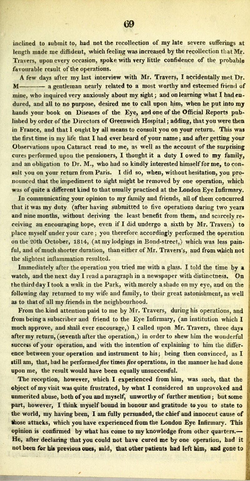 inclined to submit to, had not the recollection of my late severe suffeiings at length made me diffident, which feeling was increased by the recollection that Mr. Travers, upon every occasion, spoke with very little confidence of the probable favourable result of the operations. A few days after my last interview with Mr. Travers, I accidentally met Dr. M a gentleman nearly related to a most worthy and esteemed friend of mine, who inquired very anxiously about my sight; and on learning what I had en- dured, and all to no purpose, desired me to call upon him, when he put into ray hands your book on Diseases of the Eye, and one of the Official Reports pub« lished by order of the Directors of Greenwich Hospital; adding, that you were then in France, and that I ought by all means to consult you on your return. This was the first time in ray life that I had ever heard of your name; and after getting your Observations upon Cataract read to me, as well as the account of the surprising cures performed upou the pensioners, I thought it a duty I owed to my family, and an obligation to Dr. M., who had so kindly interested himself for me, to con^ suit you on your return from Paris. I did so, when, without hesitation, you pro- nounced that the impediment to sight might be removed by one operation, which was of quite a different kind to that usually practised at the London Eye Infirmary. In communicating your opinion to my family and friends, all of them concurred that it was my duty (after having submitted to five operations during two years and nine months, without deriving the least benefit from them, and scarcely re« ceiving an encouraging hope, even if I did undergo a sixth by Mr. Travers) to place myself under your care ; you therefore accordingly performed the operation on the 20th October, 1814, (at my lodgings in Bond-street,) which was less pain- ful, and of much shorter duration, than either of Mr. Travers's, and from which not the slightest inflammation resulted. Immediately after the operation you tried me with a glass. I told the time by a watch, and the next day I read a paragraph in a newspaper with distinctness. On the third day I took a walk in the Park, with merely a shade on my eye, and on the following day returned to my wife and family, to their great astonishment, as well as to that of all my friends in the neighbourhood. From the kind attention paid to me by Mr. Travers, during his operations, and from being a subscriber and friend to the Eye Infirmary, (an institution which I much approve, and shall ever encourage,) I called upon Mr. Travers, three days after my return, (seventh after the operation,) in order to shew him the wonderful success of your operation, and with the intention of explaining to him the differ- ence between your operation and instrument to his; being then convinced, as I still am, that, had he performed^ue times five operations, in the manner he had done upon me, the result would have been equally unsuccessful. The reception, however, which I experienced from him, was such, that the object of my visit was quite frustrated, by what I considered an unprovoked and unmerited abuse, both of you and myself, unworthy of further mention; but some part, however, I think myself bound in honour and gratitude to you to state to the world, my having been, I am fully persuaded, the chief and innocent cause of Ihose attacks, which you have experienced from the London Eye Infirmary. This opinion is confirmed by what has come to my knowledge from other quarters.— He, after declaring that you could not have cured me by one operation, had it not been for bis previous ones, said, that other patients had left biro, and gone to